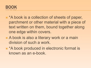 BOOK
 *A book is a collection of sheets of paper,
parchment or other material with a piece of
text written on them, bound together along
one edge within covers.
 A book is also a literary work or a main
division of such a work.
 *A book produced in electronic format is
known as an e-book.
 