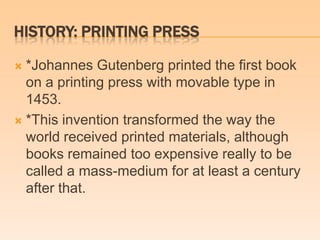 HISTORY: PRINTING PRESS
 *Johannes Gutenberg printed the first book
on a printing press with movable type in
1453.
 *This invention transformed the way the
world received printed materials, although
books remained too expensive really to be
called a mass-medium for at least a century
after that.
 