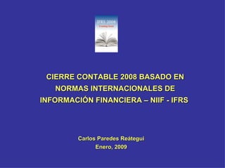 CIERRE CONTABLE 2008 BASADO EN NORMAS INTERNACIONALES DE INFORMACIÓN FINANCIERA – NIIF - IFRS  Carlos Paredes Reátegui Enero, 2009 