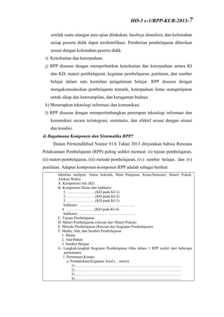 setelah suatu ulangan atau ujian dilakukan, hasilnya dianalisis, dan kelemahan
setiap peserta didik dapat teridentifikasi. Pemberian pembelajaran diberikan
sesuai dengan kelemahan peserta didik.
i) Keterkaitan dan keterpaduan.
j) RPP disusun dengan memperhatikan keterkaitan dan keterpaduan antara KI
dan KD, materi pembelajaran, kegiatan pembelajaran, penilaian, dan sumber
belajar dalam satu keutuhan pengalaman belajar. RPP disusun dengan
mengakomodasikan pembelajaran tematik, keterpaduan lintas matapelajaran
untuk sikap dan keterampilan, dan keragaman budaya.
k) Menerapkan teknologi informasi dan komunikasi
l) RPP disusun dengan mempertimbangkan penerapan teknologi informasi dan
komunikasi secara terintegrasi, sistematis, dan efektif sesuai dengan situasi
dan kondisi.
4) Bagaimana Komponen dan Sistematika RPP?
Dalam Permendikbud Nomor 81A Tahun 2013 dinyatakan bahwa Rencana
Pelaksanaan Pembelajaran (RPP) paling sedikit memuat: (i) tujuan pembelajaran,
(ii) materi pembelajaran, (iii) metode pembelajaran, (iv) sumber belajar, dan (v)
penilaian. Adapun komponen-komponen RPP adalah sebagai berikut:
Identitas meliputi: Nama Sekolah, Mata Pelajaran, Kelas/Semester, Materi Pokok,
Alokasi Waktu
A. Kompetensi Inti (KI)
B. Kompetensi Dasar dan Indikator
1. …………………..(KD pada KI-1)
2. …………………..(KD pada KI-2)
3. …………………..(KD pada KI-3)
Indikator: ……………………………………..
4. …………………..(KD pada KI-4)
Indikator: ………………………………………
C. Tujuan Pembelajaran
D. Materi Pembelajaran (rincian dari Materi Pokok)
E. Metode Pembelajaran (Rincian dari Kegiatan Pembelajaran)
F. Media, Alat, dan Sumber Pembelajaran
1. Media
2. Alat/Bahan
3. Sumber Belajar
G. Langkah-langkah Kegiatan Pembelajaran (Jika dalam 1 RPP terdiri dari beberapa
pertemuan)
1. Pertemuan Kesatu:
a. Pendahuluan/Kegiatan Awal (…menit)
1)………………………………………………………………………….
2)………………………………………………………………………….
3)………………………………………………………………………….
4)………………………………………………………………………….
HO-3 c-1/RPP-KUR-2013-7
 