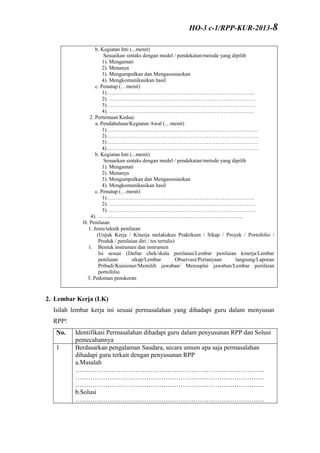 b. Kegiatan Inti (...menit)
Sesuaikan sintaks dengan model / pendekatan/metode yang dipilih
1). Mengamati
2). Menanya
3). Mengumpulkan dan Mengasosiasikan
4). Mengkomunikasikan hasil
c. Penutup (…menit)
1)………………………………………………………………………..
2). ……………………………………………………………………….
3). ……………………………………………………………………….
4). ………………………………………………………………………
2. Pertemuan Kedua:
a. Pendahuluan/Kegiatan Awal (…menit)
1)………………………………………………………………………….
2)………………………………………………………………………….
3)………………………………………………………………………….
4)………………………………………………………………………….
b. Kegiatan Inti (...menit)
Sesuaikan sintaks dengan model / pendekatan/metode yang dipilih
1). Mengamati
2). Menanya
3). Mengumpulkan dan Mengasosiasikan
4). Mengkomunikasikan hasil
c. Penutup (…menit)
1)………………………………………………………………………..
2). ……………………………………………………………………….
3). ……………………………………………………………………….
4). ………………………………………………………………………
H. Penilaian
1. Jenis/teknik penilaian
(Unjuk Kerja / Kinerja melakukan Praktikum / Sikap / Proyek / Portofolio /
Produk / penilaian diri / tes tertulis)
1. Bentuk instrumen dan instrumen
Isi sesuai (Daftar chek/skala penilaian/Lembar penilaian kinerja/Lembar
penilaian sikap/Lembar Observasi/Pertanyaan langsung/Laporan
Pribadi/Kuisioner/Memilih jawaban/ Mensuplai jawaban/Lembar penilaian
portofolio
3. Pedoman penskoran
2. Lembar Kerja (LK)
Isilah lembar kerja ini sesuai permasalahan yang dihadapi guru dalam menyusun
RPP!
No. Identifikasi Permasalahan dihadapi guru dalam penyusunan RPP dan Solusi
pemecahannya
1 Berdasarkan pengalaman Saudara, secara umum apa saja permasalahan
dihadapi guru terkait dengan penyusunan RPP
a.Masalah
…………………………………………………………………………….
…………………………………………………………………………….
…………………………………………………………………………….
b.Solusi
…………………………………………………………………………….
HO-3 c-1/RPP-KUR-2013-8
 