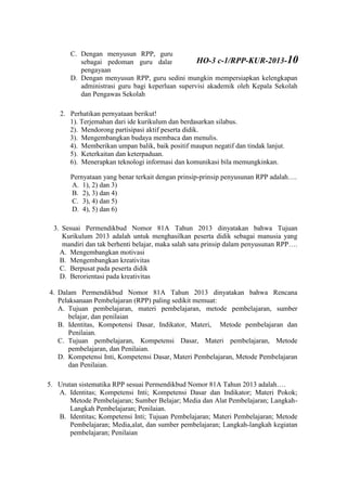 C. Dengan menyusun RPP, guru memiliki rambu-rambu untuk dijadikan
sebagai pedoman guru dalam melaksanakan kegiatan remedial dan
pengayaan
D. Dengan menyusun RPP, guru sedini mungkin mempersiapkan kelengkapan
administrasi guru bagi keperluan supervisi akademik oleh Kepala Sekolah
dan Pengawas Sekolah
2. Perhatikan pernyataan berikut!
1). Terjemahan dari ide kurikulum dan berdasarkan silabus.
2). Mendorong partisipasi aktif peserta didik.
3). Mengembangkan budaya membaca dan menulis.
4). Memberikan umpan balik, baik positif maupun negatif dan tindak lanjut.
5). Keterkaitan dan keterpaduan.
6). Menerapkan teknologi informasi dan komunikasi bila memungkinkan.
Pernyataan yang benar terkait dengan prinsip-prinsip penyusunan RPP adalah….
A. 1), 2) dan 3)
B. 2), 3) dan 4)
C. 3), 4) dan 5)
D. 4), 5) dan 6)
3. Sesuai Permendikbud Nomor 81A Tahun 2013 dinyatakan bahwa Tujuan
Kurikulum 2013 adalah untuk menghasilkan peserta didik sebagai manusia yang
mandiri dan tak berhenti belajar, maka salah satu prinsip dalam penyusunan RPP….
A. Mengembangkan motivasi
B. Mengembangkan kreativitas
C. Berpusat pada peserta didik
D. Berorientasi pada kreativitas
4. Dalam Permendikbud Nomor 81A Tahun 2013 dinyatakan bahwa Rencana
Pelaksanaan Pembelajaran (RPP) paling sedikit memuat:
A. Tujuan pembelajaran, materi pembelajaran, metode pembelajaran, sumber
belajar, dan penilaian
B. Identitas, Kompotensi Dasar, Indikator, Materi, Metode pembelajaran dan
Penilaian.
C. Tujuan pembelajaran, Kompetensi Dasar, Materi pembelajaran, Metode
pembelajaran, dan Penilaian.
D. Kompetensi Inti, Kompetensi Dasar, Materi Pembelajaran, Metode Pembelajaran
dan Penilaian.
5. Urutan sistematika RPP sesuai Permendikbud Nomor 81A Tahun 2013 adalah….
A. Identitas; Kompetensi Inti; Kompetensi Dasar dan Indikator; Materi Pokok;
Metode Pembelajaran; Sumber Belajar; Media dan Alat Pembelajaran; Langkah-
Langkah Pembelajaran; Penilaian.
B. Identitas; Kompetensi Inti; Tujuan Pembelajaran; Materi Pembelajaran; Metode
Pembelajaran; Media,alat, dan sumber pembelajaran; Langkah-langkah kegiatan
pembelajaran; Penilaian
HO-3 c-1/RPP-KUR-2013-10
 