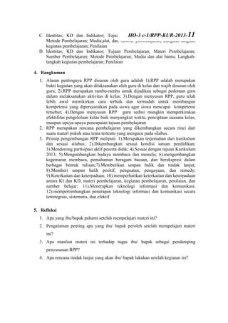 C. Identitas; KD dan Indikator; Tujuan Pembelajaran; Materi Pembelajaran;
Metode Pembelajaran; Media,alat, dan sumber pembelajaran; Langkah-langkah
kegiatan pembelajaran; Penilaian
D. Identitas; KD dan Indikator; Tujuan Pembelajaran; Materi Pembelajaran;
Sumber Pembelajaran; Metode Pembelajaran; Media dan alat bantu; Langkah-
langkah kegiatan pembelajaran; Penilaian
4. Rangkuman
1. Alasan pentingnya RPP disusun oleh guru adalah 1).RPP adalah merupakan
bukti kegiatan yang akan dilaksanakan oleh guru di kelas dan wajib disusun oleh
guru; 2).RPP merupakan rambu-rambu untuk dijadikan sebagai pedoman guru
dalam melaksanakan aktivitas di kelas; 3).Dengan menyusun RPP, guru telah
lebih awal memikirkan cara terbaik dan termudah untuk membangun
kompetensi yang dipersyaratkan pada siswa agar siswa mencapai kompetensi
tersebut; 4).Dengan menyusun RPP guru sedini mungkin memperkirakan
efektifitas pengelolaan kelas baik menyangkut waktu, penciptaan suasana kelas,
maupun upaya-upaya pencapaian tujuan pembelajaran
2. RPP merupakan rencana pembelajaran yang dikembangkan secara rinci dari
suatu materi pokok atau tema tertentu yang mengacu pada silabus.
3. Prinsip pengembangan RPP meliputi: 1).Merupakan terjemahan dari kurikulum
dan sesuai silabus; 2).Dikembangkan sesuai kondisi satuan pendidikan;
3).Mendorong partisipasi aktif peserta didik; 4).Sesuai dengan tujuan Kurikulum
2013; 5).Mengembangkan budaya membaca dan menulis; 6).mengembangkan
kegemaran membaca, pemahaman beragam bacaan, dan berekspresi dalam
berbagai bentuk tulisan;7).Memberikan umpan balik dan tindak lanjut;
8).Memberi umpan balik positif, penguatan, pengayaan, dan remedy;
9).Keterkaitan dan keterpaduan; 10).memperhatikan keterkaitan dan keterpaduan
antara KI dan KD, materi pembelajaran, kegiatan pembelajaran, penilaian, dan
sumber belajar; 11).Menerapkan teknologi informasi dan komunikasi;
12).mempertimbangkan penerapan teknologi informasi dan komunikasi secara
terintegrasi, sistematis, dan efektif
5. Refleksi
1. Apa yang ibu/bapak pahami setelah mempelajari materi ini?
2. Pengalaman penting apa yang ibu/ bapak peroleh setelah mempelajari materi
ini?
3. Apa manfaat materi ini terhadap tugas ibu/ bapak sebagai pendamping
penyusunan RPP?
4. Apa rencana tindak lanjut yang akan ibu/ bapak lakukan setelah kegiatan ini?
HO-3 c-1/RPP-KUR-2013-11
 