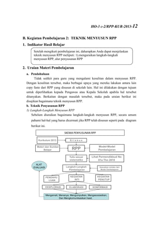 B. Kegiatan Pembelajaran 2: TEKNIK MENYUSUN RPP
1. Indikator Hasil Belajar
2. Uraian Materi Pembelajaran
a. Pendahuluan
Tidak sedikit para guru yang mengalami kesulitan dalam menyusun RPP.
Dengan kesulitan tersebut, maka berbagai upaya yang mereka lakukan antara lain
copy faste dari RPP yang disusun di sekolah lain. Hal ini dilakukan dengan tujuan
untuk diperlihatkan kepada Pengawas atau Kepala Sekolah apabila hal tersebut
ditanyakan. Berkaitan dengan masalah tersebut, maka pada uraian berikut ini
disajikan bagaimana teknik menyusun RPP.
b. Teknik Penyusunan RPP
1) Langkah-Langkah Menyusun RPP
Sebelum diuraikan bagaimana langkah-langkah menyusun RPP, secara umum
pahami hal-hal yang harus dicermati jika RPP telah disusun seperti pada diagram
berikut ini.
BAGAIMANA TEKNIK MENYUSUN RPP?
S i l a b u s
Model-Model
PembelajaranRPP
Langkah-Langkah
Pembelajaran
KEGIATAN
PENUTUP
PENDAHU
LUAN
KEGIATAN
INTI
Kurikulum 2013
EKSPLORASI ELABORASI KONFIRMASI
Materi dan Sumber
Belajar
Tulis sesuai
sistematika
Lihat Permendikbud No
81a Thn 2010
Sesuaikan sintaks dari
Model Pembelajaran
Mengamati, Menanya, Mengumpulkan, Mengasosiasikan,
Dan Mengkomunikasikan hasil,
ALAT
EVALUASI
Setelah mengikuti pembelajaran ini, daharapkan Anda dapat menjelaskan
teknik menyusun RPP meliputi: 1).menguraikan langkah-langkah
menyusun RPP, alur penyusunan RPP
SKEMA PENYUSUNAN RPP
HO-3 c-2/RPP-KUR-2013-12
 