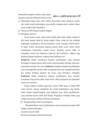 Berdasarkan diagram tersebut, maka dapat dikemukakan bahwa ada dua tahap
kegiatan yang akan dilakukan ketika menyusun RPP, yaitu sebagai berikut:
a) Menyiapkan bahan baku yakni silabus, buku-buku materi pelajaran, sintaks
dari model-model pembelajaran yang dipilih, menginventaris sumber belajar
yang mungkin dapat digunakan.
b) Menyusun RPP dengan langkah-langkah:
(1) Mengkaji Silabus
Secara umum, untuk setiap materi pokok pada setiap silabus terdapat 4
KD sesuai dengan aspek KI (sikap kepada Tuhan, sikap diri dan terhadap
lingkungan, pengetahuan, dan keterampilan). Untuk mencapai 4 KD tersebut,
di dalam silabus dirumuskan kegiatan peserta didik secara umum dalam
pembelajaran berdasarkan standar proses. Kegiatan peserta didik ini
merupakan rincian dari eksplorasi, elaborasi, dan konfirmasi. Apakah yang
dimaksud dengan eksplorasi, elaborasi dan konfirmasi itu?
Eksplorasi adalah serangkaian kegiatan pembelajaran yang memberi
kesempatan kepada peserta didik untuk mencaritemukan berbagai informasi,
pemecahan masalah, dan inovasi.Elaborasi serangkaian kegiatan pembelajaran
yang memungkinkan peserta didik mengekspresikan dan mengaktualisasikan
diri melalui berbagai kegiatan dan karya yang bermakna, sedangkan
konfirmasi adalah serangkaian kegiatan pembelajaran yang memberi
kesempatan bagi peserta didik untuk dinilai, diberi penguatan dan diperbaiki
secara terus-menerus.
Ketiga kegiatan tersebut yang harus dirinci lebih lanjut di dalam RPP
sesuai metode, strategi, pendekatan dan model pembelajaran yang dipilih,
dalam bentuk langkah-langkah yang dilakukan guru dalam pembelajaran,
yang membuat peserta didik aktif belajar. Pengkajian terhadap silabus juga
meliputi perumusan indikator KD dan penilaiannya.
(2) Mengidentifikasi Materi Pembelajaran
Mengidentifikasi materi pembelajaran yang menunjang pencapaian KD
dengan mempertimbangkan:
(a) potensi peserta didik;
(b) relevansi dengan karakteristik daerah,
HO-3 c-2/RPP-KUR-2013-13
 