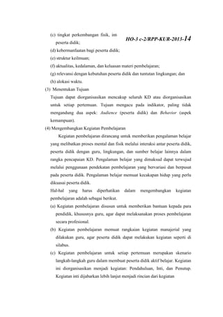 (c) tingkat perkembangan fisik, intelektual, emosional, sosial, dan spritual
peserta didik;
(d) kebermanfaatan bagi peserta didik;
(e) struktur keilmuan;
(f) aktualitas, kedalaman, dan keluasan materi pembelajaran;
(g) relevansi dengan kebutuhan peserta didik dan tuntutan lingkungan; dan
(h) alokasi waktu.
(3) Menentukan Tujuan
Tujuan dapat diorganisasikan mencakup seluruh KD atau diorganisasikan
untuk setiap pertemuan. Tujuan mengacu pada indikator, paling tidak
mengandung dua aspek: Audience (peserta didik) dan Behavior (aspek
kemampuan).
(4) Mengembangkan Kegiatan Pembelajaran
Kegiatan pembelajaran dirancang untuk memberikan pengalaman belajar
yang melibatkan proses mental dan fisik melalui interaksi antar peserta didik,
peserta didik dengan guru, lingkungan, dan sumber belajar lainnya dalam
rangka pencapaian KD. Pengalaman belajar yang dimaksud dapat terwujud
melalui penggunaan pendekatan pembelajaran yang bervariasi dan berpusat
pada peserta didik. Pengalaman belajar memuat kecakapan hidup yang perlu
dikuasai peserta didik.
Hal-hal yang harus diperhatikan dalam mengembangkan kegiatan
pembelajaran adalah sebagai berikut.
(a) Kegiatan pembelajaran disusun untuk memberikan bantuan kepada para
pendidik, khususnya guru, agar dapat melaksanakan proses pembelajaran
secara profesional.
(b) Kegiatan pembelajaran memuat rangkaian kegiatan manajerial yang
dilakukan guru, agar peserta didik dapat melakukan kegiatan seperti di
silabus.
(c) Kegiatan pembelajaran untuk setiap pertemuan merupakan skenario
langkah-langkah guru dalam membuat peserta didik aktif belajar. Kegiatan
ini diorganisasikan menjadi kegiatan: Pendahuluan, Inti, dan Penutup.
Kegiatan inti dijabarkan lebih lanjut menjadi rincian dari kegiatan
HO-3 c-2/RPP-KUR-2013-14
 