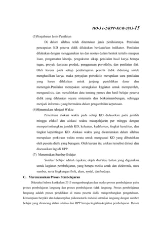 (5)Penjabaran Jenis Penilaian
Di dalam silabus telah ditentukan jenis penilaiannya. Penilaian
pencapaian KD peserta didik dilakukan berdasarkan indikator. Penilaian
dilakukan dengan menggunakan tes dan nontes dalam bentuk tertulis maupun
lisan, pengamatan kinerja, pengukuran sikap, penilaian hasil karya berupa
tugas, proyek dan/atau produk, penggunaan portofolio, dan penilaian diri.
Oleh karena pada setiap pembelajaran peserta didik didorong untuk
menghasilkan karya, maka penyajian portofolio merupakan cara penilaian
yang harus dilakukan untuk jenjang pendidikan dasar dan
menengah.Penilaian merupakan serangkaian kegiatan untuk memperoleh,
menganalisis, dan menafsirkan data tentang proses dan hasil belajar peserta
didik yang dilakukan secara sistematis dan berkesinambungan, sehingga
menjadi informasi yang bermakna dalam pengambilan keputusan.
(6)Menentukan Alokasi Waktu
Penentuan alokasi waktu pada setiap KD didasarkan pada jumlah
minggu efektif dan alokasi waktu matapelajaran per minggu dengan
mempertimbangkan jumlah KD, keluasan, kedalaman, tingkat kesulitan, dan
tingkat kepentingan KD. Alokasi waktu yang dicantumkan dalam silabus
merupakan perkiraan waktu rerata untuk menguasai KD yang dibutuhkan
oleh peserta didik yang beragam. Oleh karena itu, alokasi tersebut dirinci dan
disesuaikan lagi di RPP.
(7) Menentukan Sumber Belajar
Sumber belajar adalah rujukan, objek dan/atau bahan yang digunakan
untuk kegiatan pembelajaran, yang berupa media cetak dan elektronik, nara
sumber, serta lingkungan fisik, alam, sosial, dan budaya.
C. Merencanakan Proses Pembelajaran
Diketahui bahwa kurikulum 2013 mengembangkan dua modus proses pembelajaran yaitu
proses pembelajaran langsung dan proses pembelajaran tidak langsung. Proses pembelajaran
langsung adalah proses pendidikan di mana peserta didik mengembangkan pengetahuan,
kemampuan berpikir dan keterampilan psikomotorik melalui interaksi langsung dengan sumber
belajar yang dirancang dalam silabus dan RPP berupa kegiatan-kegiatan pembelajaran. Dalam
HO-3 c-2/RPP-KUR-2013-15
 