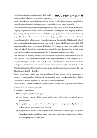 pembelajaran langsung tersebut peserta didik melakukan kegiatan belajar mengamati, menanya,
mengumpulkan informasi, mengasosiasi atau menganalisis, dan mengkomunikasikan apa yang
sudah ditemukannya dalam kegiatan analisis. Proses pembelajaran langsung menghasilkan
pengetahuan dan keterampilan langsung atau yang disebut dengan instructional effect.
Pembelajaran tidak langsung adalah proses pendidikan yang terjadi selama proses pembelajaran
langsung tetapi tidak dirancang dalam kegiatan khusus. Pembelajaran tidak langsung berkenaan
dengan pengembangan nilai dan sikap. Berbeda dengan pengetahuan tentang nilai dan sikap
yang dilakukan dalam proses pembelajaran langsung oleh mata pelajaran tertentu,
pengembangan sikap sebagai proses pengembangan moral dan perilaku dilakukan oleh seluruh
mata pelajaran dan dalam setiap kegiatan yang terjadi di kelas, sekolah, dan masyarakat. Oleh
karena itu, dalam proses pembelajaran Kurikulum 2013, semua kegiatan yang terjadi selama
belajar di sekolah dan di luar dalam kegiatan kokurikuler dan ekstrakurikuler terjadi proses
pembelajaran untuk mengembangkan moral dan perilaku yang terkait dengan sikap.
Baik pembelajaran langsung maupun pembelajaran tidak langsung terjadi secara terintegrasi dan
tidak terpisah. Pembelajaran langsung berkenaan dengan pembelajaran yang menyangkut KD
yang dikembangkan dari KI-3 dan KI-4. Keduanya, dikembangkan secara bersamaan dalam
suatu proses pembelajaran dan menjadi wahana untuk mengembangkan KD pada KI-1 dan
KI-2. Pembelajaran tidak langsung berkenaan dengan pembelajaran yang menyangkut KD yang
dikembangkan dari KI-1 dan KI-2.
Proses pembelajaran terdiri atas lima pengalaman belajar pokok yaitu:a. mengamati; b.
menanya;c. mengumpulkan informasi;d. mengasosiasi; dane. mengkomunikasikan. Kelima
pengalaman belajar ini harus tercipta pada saat kegiatan pembelajaran.
Dalam standar proses pelaksanaan pembelajaran terdiri dari kegiatan pendahuluan,
kegiatan inti, dan kegiatan penutup.
1) Kegiatan Pendahuluan
Dalam kegiatan pendahuluan, guru:
a) menyiapkan peserta didik secara psikis dan fisik untuk mengikuti proses
pembelajaran;
b) mengajukan pertanyaan-pertanyaan tentang materi yang sudah dipelajari dan
terkait dengan materi yang akan dipelajari;
c) mengantarkan peserta didik kepada suatu permasalahan atau tugas yang akan
dilakukan untuk mempelajari suatu materi dan menjelaskan tujuan pembelajaran
atau KD yang akan dicapai; dan
HO-3 c-2/RPP-KUR-2013-16
 
