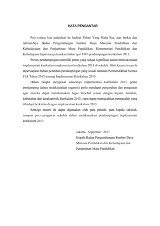 KATA PENGANTAR
Puji syukur kita panjatkan ke hadirat Tuhan Yang Maha Esa, atas berkat dan
rahmat-Nya Badan Pengembangan Sumber Daya Manusia Pendidikan dan
Kebudayaaan dan Penjaminan Mutu Pendidikan, Kementerian Pendidikan dan
Kebudayaan dapat menyelesaikan bahan ajar TOT pendampingan kurikulum 2013.
Proses pendampingan memiliki peran yang sangat signifikan dalam mensukseskan
implementasi kurikulum implementasi kurikulum 2013 di sekolah. Oleh karena itu perlu
dipersiapkan bahan pelatihan pendampingan yang sesuai tuntutan Permendikbud Nomor
81A Tahun 2013 tentang Implementasi Kurikulum 2013.
Dalam rangka mengawal suksesnya implementasi kurikulum 2013, peran
pendamping dalam melaksanakan tugasnya perlu mendapat pencerahan dan penguatan
agar mereka dapat melaksanakan tugas tersebut sesuai dengan tujuan, tuntutan,
kebutuhan dan karakteristik kurikulum 2013, serta dapat memecahkan permasalah yang
dihadapi berkaitan dengan implementasi kurikulum 2013.
Semoga materi ini dapat digunakan oleh para pelatih, para kepala sekolah,
maupun para pengawas sekolah dalam melaksanakan pendampingan implementasi
kurikulum 2013.
Jakarta, September 2013
Kepala Badan Pengembangan Sumber Daya
Manusia Pendidikan dan Kebudayaan dan
Penjaminan Mutu Pendidikan
 