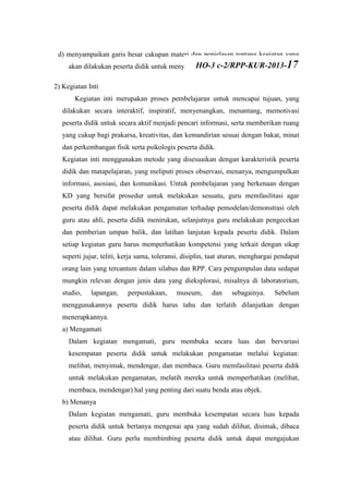 d) menyampaikan garis besar cakupan materi dan penjelasan tentang kegiatan yang
akan dilakukan peserta didik untuk menyelesaikan permasalahan atau tugas.
2) Kegiatan Inti
Kegiatan inti merupakan proses pembelajaran untuk mencapai tujuan, yang
dilakukan secara interaktif, inspiratif, menyenangkan, menantang, memotivasi
peserta didik untuk secara aktif menjadi pencari informasi, serta memberikan ruang
yang cukup bagi prakarsa, kreativitas, dan kemandirian sesuai dengan bakat, minat
dan perkembangan fisik serta psikologis peserta didik.
Kegiatan inti menggunakan metode yang disesuaikan dengan karakteristik peserta
didik dan matapelajaran, yang meliputi proses observasi, menanya, mengumpulkan
informasi, asosiasi, dan komunikasi. Untuk pembelajaran yang berkenaan dengan
KD yang bersifat prosedur untuk melakukan sesuatu, guru memfasilitasi agar
peserta didik dapat melakukan pengamatan terhadap pemodelan/demonstrasi oleh
guru atau ahli, peserta didik menirukan, selanjutnya guru melakukan pengecekan
dan pemberian umpan balik, dan latihan lanjutan kepada peserta didik. Dalam
setiap kegiatan guru harus memperhatikan kompetensi yang terkait dengan sikap
seperti jujur, teliti, kerja sama, toleransi, disiplin, taat aturan, menghargai pendapat
orang lain yang tercantum dalam silabus dan RPP. Cara pengumpulan data sedapat
mungkin relevan dengan jenis data yang dieksplorasi, misalnya di laboratorium,
studio, lapangan, perpustakaan, museum, dan sebagainya. Sebelum
menggunakannya peserta didik harus tahu dan terlatih dilanjutkan dengan
menerapkannya.
a) Mengamati
Dalam kegiatan mengamati, guru membuka secara luas dan bervariasi
kesempatan peserta didik untuk melakukan pengamatan melalui kegiatan:
melihat, menyimak, mendengar, dan membaca. Guru memfasilitasi peserta didik
untuk melakukan pengamatan, melatih mereka untuk memperhatikan (melihat,
membaca, mendengar) hal yang penting dari suatu benda atau objek.
b) Menanya
Dalam kegiatan mengamati, guru membuka kesempatan secara luas kepada
peserta didik untuk bertanya mengenai apa yang sudah dilihat, disimak, dibaca
atau dilihat. Guru perlu membimbing peserta didik untuk dapat mengajukan
HO-3 c-2/RPP-KUR-2013-17
 