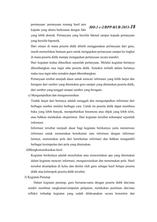 pertanyaan: pertanyaan tentang hasil pengamatan objek yang konkrit sampai
kepada yang abstra berkenaan dengan fakta, konsep, prosedur, atau pun hal lain
yang lebih abstrak. Pertanyaan yang bersifat faktual sampai kepada pertanyaan
yang bersifat hipotetik.
Dari situasi di mana peserta didik dilatih menggunakan pertanyaan dari guru,
masih memerlukan bantuan guru untuk mengajukan pertanyaan sampai ke tingkat
di mana peserta didik mampu mengajukan pertanyaan secara mandiri.
Dari kegiatan kedua dihasilkan sejumlah pertanyaan. Melalui kegiatan bertanya
dikembangkan rasa ingin tahu peserta didik. Semakin terlatih dalam bertanya
maka rasa ingin tahu semakin dapat dikembangkan.
Pertanyaan terebut menjadi dasar untuk mencari informasi yang lebih lanjut dan
beragam dari sumber yang ditentukan guru sampai yang ditentukan peserta didik,
dari sumber yang tunggal sampai sumber yang beragam.
c) Mengumpulkan dan mengasosiasikan
Tindak lanjut dari bertanya adalah menggali dan mengumpulkan informasi dari
berbagai sumber melalui berbagai cara. Untuk itu peserta didik dapat membaca
buku yang lebih banyak, memperhatikan fenomena atau objek yang lebih teliti,
atau bahkan melakukan eksperimen. Dari kegiatan tersebut terkumpul sejumlah
informasi.
Informasi tersebut menjadi dasar bagi kegiatan berikutnya yaitu memeroses
informasi untuk menemukan keterkaitan satu informasi dengan informasi
lainnya, menemukan pola dari keterkaitan informasi dan bahkan mengambil
berbagai kesimpulan dari pola yang ditemukan.
d)Mengkomunikasikan hasil
Kegiatan berikutnya adalah menuliskan atau menceritakan apa yang ditemukan
dalam kegiatan mencari informasi, mengasosiasikan dan menemukan pola. Hasil
tersebut disampikan di kelas dan dinilai oleh guru sebagai hasil belajar peserta
didik atau kelompok peserta didik tersebut.
3) Kegiatan Penutup
Dalam kegiatan penutup, guru bersama-sama dengan peserta didik dan/atau
sendiri membuat rangkuman/simpulan pelajaran, melakukan penilaian dan/atau
refleksi terhadap kegiatan yang sudah dilaksanakan secara konsisten dan
HO-3 c-2/RPP-KUR-2013-18
 