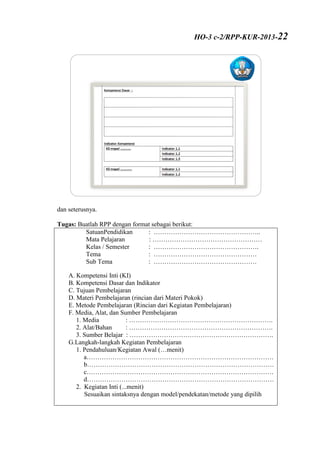 dan seterusnya.
Tugas: Buatlah RPP dengan format sebagai berikut:
SatuanPendidikan : …………………………………………..
Mata Pelajaran : ……………………………………………
Kelas / Semester : ………………………………………….
Tema : …………………………………………
Sub Tema : …………………………………………
A. Kompetensi Inti (KI)
B. Kompetensi Dasar dan Indikator
C. Tujuan Pembelajaran
D. Materi Pembelajaran (rincian dari Materi Pokok)
E. Metode Pembelajaran (Rincian dari Kegiatan Pembelajaran)
F. Media, Alat, dan Sumber Pembelajaran
1. Media : ………………………………………………………….
2. Alat/Bahan : ………………………………………………………….
3. Sumber Belajar : ………………………………………………………….
G.Langkah-langkah Kegiatan Pembelajaran
1. Pendahuluan/Kegiatan Awal (…menit)
a……………………………………………………………………………
b……………………………………………………………………………
c……………………………………………………………………………
d……………………………………………………………………………
2. Kegiatan Inti (...menit)
Sesuaikan sintaksnya dengan model/pendekatan/metode yang dipilih
HO-3 c-2/RPP-KUR-2013-22
 