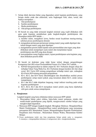 3. Setiap objek dan/atau bahan yang digunakan untuk kegiatan pembelajaran, yang
berupa media cetak dan elektronik, serta lingkungan fisik, alam, sosial, dan
budaya merupakan….
a. Alat pembelajaran
b. Sumber pembelajaran
c. Media pembelajaran
d. Alat peraga pembelajaran
4. Di bawah ini yang tidak termasuk langkah minimal yang wajib dilakukan oleh
guru pada kegiatan pendahuluan pada langkah-langkah pembelajaran dan
dituangkan dalam RPP adalah….
a. member salam, mengabsen siswa, berdoa sesuai keyakinan masing-masing,
sebelum proses pembelajaran dimulai
b. mengajukan pertanyaan-pertanyaan tentang materi yang sudah dipelajari dan
terkait dengan materi yang akan dipelajari
c. mengantarkan peserta didik kepada suatu permasalahan atau tugas yang akan
dilakukan untuk mempelajari suatu materi dan menjelaskan tujuan
pembelajaran atau KD yang akan dicapai
d. menyampaikan ruang lingkup materi, tujuan pembelajaran serta kegiatan yang
akan dilakukan peserta didik
5. Di bawah ini deskripsi yang tidak benar terkait dengan pengembangan
Kompetensi Inti (KI) sesuai Permendikbud Nomor 81a Tahun 2013 adalah.….
a. KD-KD diorganisasikan ke dalam empat KI. KI-1 berkaitan dengan sikap diri
terhadap Tuhan Yang Maha Esa. KI-2 berkaitan dengan karakter diri dan sikap
sosial. KI-3 berisi KD tentang pengetahuan terhadap materi ajar, sedangkan
KI-4 berisi KD tentang penyajian pengetahuan
b. KI-1, KI-2, dan KI-4 harus dikembangkan dan ditumbuhkan melalui proses
pembelajaran setiap materi pokok yang tercantum dalam KI-3, untuk semua
matapelajaran
c. KI-1 dan KI-2 tidak diajarkan langsung, tetapi indirect teaching pada setiap
kegiatan pembelajaran
d. KI-1, KI-2, KI-3 dan KI-4 merupakan materi pokok yang harus dijabarkan
oleh guru untuk semua matapelajaran
e. Rangkuman
Langkah-langkah yang harus dilakukan dalam menyusun RPP adalah
1. Menyiapkan bahan yakni silabus, buku-buku materi pelajaran, sintaks dari
model-model pembelajaran yang dipilih, menginventaris sumber belajar yang
mungkin dapat digunakan.
2. Menyusun RPP dengan langkah-langkah: Mengkaji Silabus; Mengidentifikasi
Materi Pembelajaran ; Mengidentifikasi materi pembelajaran yang menunjang
pencapaian KD; Menentukan Tujuan; Mengembangkan Kegiatan Pembelajaran;
Penjabaran Jenis Penilaian , Menentukan Alokasi Waktu, Menentukan Sumber
Belajar.
3. Proses pembelajaran terdiri atas lima pengalaman belajar pokok yaitu: a. mengamati;
b. menanya; c. mengumpulkan informasi; d. mengasosiasi; dan e. mengkomunikasikan.
HO-3 c-2/RPP-KUR-2013-24
 