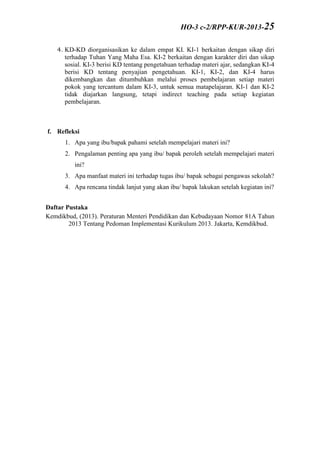 4. KD-KD diorganisasikan ke dalam empat KI. KI-1 berkaitan dengan sikap diri
terhadap Tuhan Yang Maha Esa. KI-2 berkaitan dengan karakter diri dan sikap
sosial. KI-3 berisi KD tentang pengetahuan terhadap materi ajar, sedangkan KI-4
berisi KD tentang penyajian pengetahuan. KI-1, KI-2, dan KI-4 harus
dikembangkan dan ditumbuhkan melalui proses pembelajaran setiap materi
pokok yang tercantum dalam KI-3, untuk semua matapelajaran. KI-1 dan KI-2
tidak diajarkan langsung, tetapi indirect teaching pada setiap kegiatan
pembelajaran.
f. Refleksi
1. Apa yang ibu/bapak pahami setelah mempelajari materi ini?
2. Pengalaman penting apa yang ibu/ bapak peroleh setelah mempelajari materi
ini?
3. Apa manfaat materi ini terhadap tugas ibu/ bapak sebagai pengawas sekolah?
4. Apa rencana tindak lanjut yang akan ibu/ bapak lakukan setelah kegiatan ini?
Daftar Pustaka
Kemdikbud, (2013). Peraturan Menteri Pendidikan dan Kebudayaan Nomor 81A Tahun
2013 Tentang Pedoman Implementasi Kurikulum 2013. Jakarta, Kemdikbud.
HO-3 c-2/RPP-KUR-2013-25
 