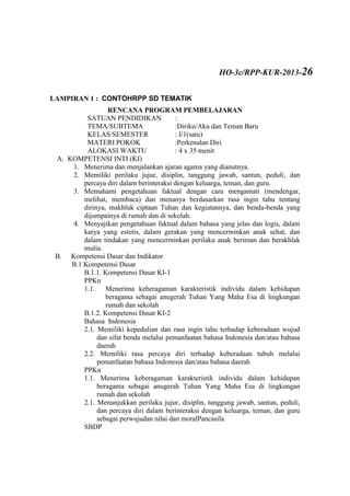LAMPIRAN 1 : CONTOHRPP SD TEMATIK
RENCANA PROGRAM PEMBELAJARAN
SATUAN PENDIDIKAN :
TEMA/SUBTEMA :Diriku/Aku dan Teman Baru
KELAS/SEMESTER : I/1(satu)
MATERI POKOK :Perkenalan Diri
ALOKASI WAKTU : 4 x 35 menit
A. KOMPETENSI INTI (KI)
1. Menerima dan menjalankan ajaran agama yang dianutnya.
2. Memiliki perilaku jujur, disiplin, tanggung jawab, santun, peduli, dan
percaya diri dalam berinteraksi dengan keluarga, teman, dan guru.
3. Memahami pengetahuan faktual dengan cara mengamati (mendengar,
melihat, membaca) dan menanya berdasarkan rasa ingin tahu tentang
dirinya, makhluk ciptaan Tuhan dan kegiatannya, dan benda-benda yang
dijumpainya di rumah dan di sekolah.
4. Menyajikan pengetahuan faktual dalam bahasa yang jelas dan logis, dalam
karya yang estetis, dalam gerakan yang mencerminkan anak sehat, dan
dalam tindakan yang mencerminkan perilaku anak beriman dan berakhlak
mulia.
B. Kompetensi Dasar dan Indikator
B.1 Kompetensi Dasar
B.1.1. Kompetensi Dasar KI-1
PPKn
1.1. Menerima keberagaman karakteristik individu dalam kehidupan
beragama sebagai anugerah Tuhan Yang Maha Esa di lingkungan
rumah dan sekolah
B.1.2. Kompetensi Dasar KI-2
Bahasa Indonesia
2.1. Memiliki kepedulian dan rasa ingin tahu terhadap keberadaan wujud
dan sifat benda melalui pemanfaatan bahasa Indonesia dan/atau bahasa
daerah
2.2. Memiliki rasa percaya diri terhadap keberadaan tubuh melalui
pemanfaatan bahasa Indonesia dan/atau bahasa daerah
PPKn
1.1. Menerima keberagaman karakteristik individu dalam kehidupan
beragama sebagai anugerah Tuhan Yang Maha Esa di lingkungan
rumah dan sekolah
2.1. Menunjukkan perilaku jujur, disiplin, tanggung jawab, santun, peduli,
dan percaya diri dalam berinteraksi dengan keluarga, teman, dan guru
sebagai perwujudan nilai dan moralPancasila
SBDP
HO-3c/RPP-KUR-2013-26
 