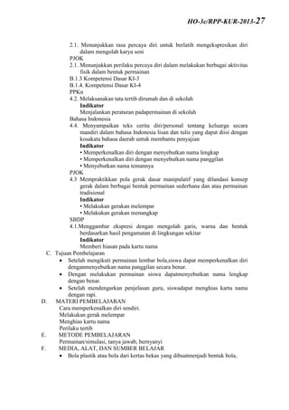 2.1. Menunjukkan rasa percaya diri untuk berlatih mengekspresikan diri
dalam mengolah karya seni
PJOK
2.1. Menunjukkan perilaku percaya diri dalam melakukan berbagai aktivitas
fisik dalam bentuk permainan
B.1.3 Kompetensi Dasar KI-3
B.1.4. Kompetensi Dasar KI-4
PPKn
4.2. Melaksanakan tata tertib dirumah dan di sekolah
Indikator
Menjalankan peraturan padapermainan di sekolah
Bahasa Indonesia
4.4. Menyampaikan teks cerita diri/personal tentang keluarga secara
mandiri dalam bahasa Indonesia lisan dan tulis yang dapat diisi dengan
kosakata bahasa daerah untuk membantu penyajian
Indikator
• Memperkenalkan diri dengan menyebutkan nama lengkap
• Memperkenalkan diri dengan menyebutkan nama panggilan
• Menyebutkan nama temannya
PJOK
4.3 Mempraktikkan pola gerak dasar manipulatif yang dilandasi konsep
gerak dalam berbagai bentuk permainan sederhana dan atau permainan
tradisional
Indikator
• Melakukan gerakan melempar
• Melakukan gerakan menangkap
SBDP
4.1.Menggambar ekspresi dengan mengolah garis, warna dan bentuk
berdasarkan hasil pengamatan di lingkungan sekitar
Indikator
Memberi hiasan pada kartu nama
C. Tujuan Pembelajaran
 Setelah mengikuti permainan lembar bola,siswa dapat memperkenalkan diri
denganmenyebutkan nama panggilan secara benar.
 Dengan melakukan permainan siswa dapatmenyebutkan nama lengkap
dengan benar.
 Setelah mendengarkan penjelasan guru, siswadapat menghias kartu nama
dengan rapi.
D. MATERI PEMBELAJARAN
Cara memperkenalkan diri sendiri.
Melakukan gerak melempar
Menghias kartu nama
Perilaku tertib
E. METODE PEMBELAJARAN
Permainan/simulasi, tanya jawab, bernyanyi
F. MEDIA, ALAT, DAN SUMBER BELAJAR
 Bola plastik atau bola dari kertas bekas yang dibuatmenjadi bentuk bola,
HO-3c/RPP-KUR-2013-27
 