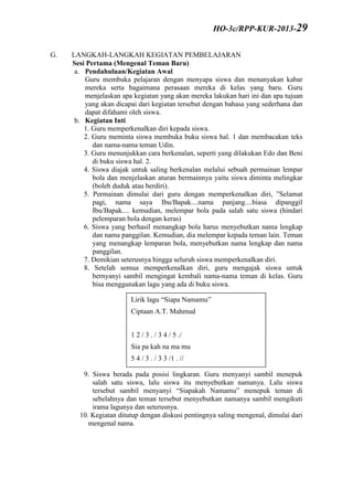 G. LANGKAH-LANGKAH KEGIATAN PEMBELAJARAN
Sesi Pertama (Mengenal Teman Baru)
a. Pendahuluan/Kegiatan Awal
Guru membuka pelajaran dengan menyapa siswa dan menanyakan kabar
mereka serta bagaimana perasaan mereka di kelas yang baru. Guru
menjelaskan apa kegiatan yang akan mereka lakukan hari ini dan apa tujuan
yang akan dicapai dari kegiatan tersebut dengan bahasa yang sederhana dan
dapat difahami oleh siswa.
b. Kegiatan Inti
1. Guru memperkenalkan diri kepada siswa.
2. Guru meminta siswa membuka buku siswa hal. 1 dan membacakan teks
dan nama-nama teman Udin.
3. Guru menunjukkan cara berkenalan, seperti yang dilakukan Edo dan Beni
di buku siswa hal. 2.
4. Siswa diajak untuk saling berkenalan melalui sebuah permainan lempar
bola dan menjelaskan aturan bermainnya yaitu siswa diminta melingkar
(boleh duduk atau berdiri).
5. Permainan dimulai dari guru dengan memperkenalkan diri, ”Selamat
pagi, nama saya Ibu/Bapak....nama panjang....biasa dipanggil
Ibu/Bapak.... kemudian, melempar bola pada salah satu siswa (hindari
pelemparan bola dengan keras)
6. Siswa yang berhasil menangkap bola harus menyebutkan nama lengkap
dan nama panggilan. Kemudian, dia melempar kepada teman lain. Teman
yang menangkap lemparan bola, menyebutkan nama lengkap dan nama
panggilan.
7. Demikian seterusnya hingga seluruh siswa memperkenalkan diri.
8. Setelah semua memperkenalkan diri, guru mengajak siswa untuk
bernyanyi sambil mengingat kembali nama-nama teman di kelas. Guru
bisa menggunakan lagu yang ada di buku siswa.
9. Siswa berada pada posisi lingkaran. Guru menyanyi sambil menepuk
salah satu siswa, lalu siswa itu menyebutkan namanya. Lalu siswa
tersebut sambil menyanyi “Siapakah Namamu” menepuk teman di
sebelahnya dan teman tersebut menyebutkan namanya sambil mengikuti
irama lagunya dan seterusnya.
10. Kegiatan ditutup dengan diskusi pentingnya saling mengenal, dimulai dari
mengenal nama.
Lirik lagu “Siapa Namamu”
Ciptaan A.T. Mahmud
1 2 / 3 . / 3 4 / 5 ./
Sia pa kah na ma mu
5 4 / 3 . / 3 3 /1 . //
Na ma ku .............
(sebutkan nama anak)
HO-3c/RPP-KUR-2013-29
 