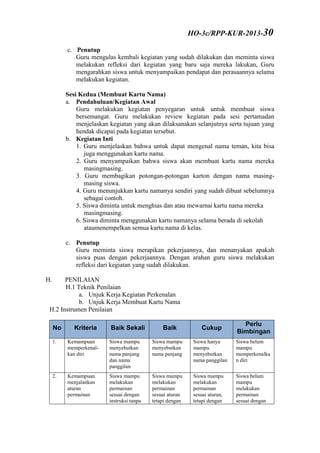 c. Penutup
Guru mengulas kembali kegiatan yang sudah dilakukan dan meminta siswa
melakukan refleksi dari kegiatan yang baru saja mereka lakukan, Guru
mengarahkan siswa untuk menyampaikan pendapat dan perasaannya selama
melakukan kegiatan.
Sesi Kedua (Membuat Kartu Nama)
a. Pendahuluan/Kegiatan Awal
Guru melakukan kegiatan penyegaran untuk untuk membuat siswa
bersemangat. Guru melakukan review kegiatan pada sesi pertamadan
menjelaskan kegiatan yang akan dilaksanakan selanjutnya serta tujuan yang
hendak dicapai pada kegiatan tersebut.
b. Kegiatan Inti
1. Guru menjelaskan bahwa untuk dapat mengenal nama teman, kita bisa
juga menggunakan kartu nama.
2. Guru menyampaikan bahwa siswa akan membuat kartu nama mereka
masingmasing.
3. Guru membagikan potongan-potongan karton dengan nama masing-
masing siswa.
4. Guru menunjukkan kartu namanya sendiri yang sudah dibuat sebelumnya
sebagai contoh.
5. Siswa diminta untuk menghias dan atau mewarnai kartu nama mereka
masingmasing.
6. Siswa diminta menggunakan kartu namanya selama berada di sekolah
ataumenempelkan semua kartu nama di kelas.
c. Penutup
Guru meminta siswa merapikan pekerjaannya, dan menanyakan apakah
siswa puas dengan pekerjaannya. Dengan arahan guru siswa melakukan
refleksi dari kegiatan yang sudah dilakukan.
H. PENILAIAN
H.1 Teknik Penilaian
a. Unjuk Kerja Kegiatan Perkenalan
b. Unjuk Kerja Membuat Kartu Nama
H.2 Instrumen Penilaian
No Kriteria Baik Sekali Baik Cukup
Perlu
Bimbingan
1. Kemampuan
memperkenal-
kan diri
Siswa mampu
menyebutkan
nama panjang
dan nama
panggilan
Siswa mampu
menyebutkan
nama panjang
Siswa hanya
mampu
menyebutkan
nama panggilan
Siswa belum
mampu
memperkenalka
n diri
2. Kemampuan
menjalankan
aturan
permainan
Siswa mampu
melakukan
permainan
sesuai dengan
instruksi tanpa
Siswa mampu
melakukan
permainan
sesuai aturan
tetapi dengan
Siswa mampu
melakukan
permainan
sesuai aturan,
tetapi dengan
Siswa belum
mampu
melakukan
permainan
sesuai dengan
HO-3c/RPP-KUR-2013-30
 