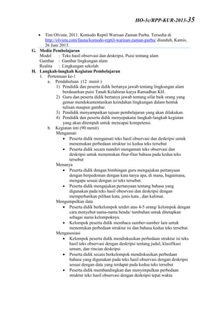  Tim Olvista. 2011. Komodo Reptil Warisan Zaman Purba. Tersedia di
http://olvista.com/fauna/komodo-reptil-warisan-zaman-purba/ diunduh, Kamis,
26 Juni 2013.
G. Media Pembelajaran
Model : Teks hasil observasi dan deskripsi, Puisi tentang alam
Gambar : Gambar lingkungan alam
Realita : Lingkungan sekolah
H. Langkah-langkah Kegiatan Pembelajaran
1. Pertemuan ke-1
a. Pendahuluan (12 menit )
1) Pendidik dan peserta didik bertanya jawab tentang lingkungan alam
berdasarkan puisi Tanah Kelahiran karya Ramadhan KH.
2) Guru dan peserta didik bertanya jawab tentang sifat baik orang yang
gemar mendokumentasikan keindahan lingkungan dalam bentuk
tulisan maupun gambar.
3) Pendidik menyampaikan tujuan pembelajaran yang akan dilakukan.
4) Pendidik dan peserta didik menyepakatai langkah-langkah kegiatan
yang akan ditempuh untuk mencapai kompetensi.
b. Kegiatan inti (90 menit)
Mengamati
 Peserta didik mengamati teks hasil observasi dan deskripsi untuk
menemukan perbedaan struktur isi kedua teks tersebut
 Peserta didik secara mandiri mengamati teks observasi dan
deskripsi untuk menemukan fitur-fitur bahasa pada kedua teks
tersebut
Menanya
 Peserta didik dengan bimbingan guru mengajukan pertanyaan
dengan berpedoman dengan kata tanya apa, di mana, bagaimana,
mengapa sesuai dengan isi teks tersebut.
 Peserta didik mengajukan pertanyaan tentang bahasa yang
digunakan pada teks hasil obesrvasi dan deskripsi dengan
memperhatikan pilihan kata, jenis kata , dan kalimat.
Mengumpulkan data
 Peserta didik berkelompok terdiri atas 4-5 orang/ kelompok dengan
cara menyebut nama-nama benda/ tumbuhan untuk ditetapkan
sebagai nama kelompoknya.
 Kelompok peserta didik membaca sumber-sumber lain untuk
menentukan perbedaan struktur isi dan bahasa kedua teks tersebut.
Mengasosiasi
 Kelompok peserta didik mendiskusikan perbedaan struktur isi teks
hasil teks observasi dengan deskripsi tentang judul, klasifikasi
umum, dan rincian deskripsi
 Peserta didik secara berkelompok mendiskusikan perbedaan
bahasa yang digunakan pada teks hasil observasi dengan deskripsi
sesuai dengan data yang terdapat pada kedua teks tersebut
 Peserta didik membandingkan dan menyimpulkan perbedaan
struktur teks hasil observasi dengan deskripsi tepat waktu
HO-3c/RPP-KUR-2013-35
 