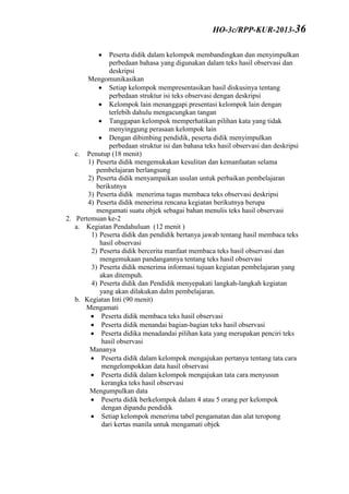 Peserta didik dalam kelompok membandingkan dan menyimpulkan
perbedaan bahasa yang digunakan dalam teks hasil observasi dan
deskripsi
Mengomunikasikan
 Setiap kelompok mempresentasikan hasil diskusinya tentang
perbedaan struktur isi teks observasi dengan deskripsi
 Kelompok lain menanggapi presentasi kelompok lain dengan
terlebih dahulu mengacungkan tangan
 Tanggapan kelompok memperhatikan pilihan kata yang tidak
menyinggung perasaan kelompok lain
 Dengan dibimbing pendidik, peserta didik menyimpulkan
perbedaan struktur isi dan bahasa teks hasil observasi dan deskripsi
c. Penutup (18 menit)
1) Peserta didik mengemukakan kesulitan dan kemanfaatan selama
pembelajaran berlangsung
2) Peserta didik menyampaikan usulan untuk perbaikan pembelajaran
berikutnya
3) Peserta didik menerima tugas membaca teks observasi deskripsi
4) Peserta didik menerima rencana kegiatan berikutnya berupa
mengamati suatu objek sebagai bahan menulis teks hasil observasi
2. Pertemuan ke-2
a. Kegiatan Pendahuluan (12 menit )
1) Peserta didik dan pendidik bertanya jawab tentang hasil membaca teks
hasil observasi
2) Peserta didik bercerita manfaat membaca teks hasil observasi dan
mengemukaan pandangannya tentang teks hasil observasi
3) Peserta didik menerima informasi tujuan kegiatan pembelajaran yang
akan ditempuh.
4) Peserta didik dan Pendidik menyepakati langkah-langkah kegiatan
yang akan dilakukan dalm pembelajaran.
b. Kegiatan Inti (90 menit)
Mengamati
 Peserta didik membaca teks hasil observasi
 Peserta didik menandai bagian-bagian teks hasil observasi
 Peserta didika menadandai pilihan kata yang merupakan penciri teks
hasil observasi
Mananya
 Peserta didik dalam kelompok mengajukan pertanya tentang tata cara
mengelompokkan data hasil observasi
 Peserta didik dalam kelompok mengajukan tata cara menyusun
kerangka teks hasil observasi
Mengumpulkan data
 Peserta didik berkelompok dalam 4 atau 5 orang per kelompok
dengan dipandu pendidik
 Setiap kelompok menerima tabel pengamatan dan alat teropong
dari kertas manila untuk mengamati objek
HO-3c/RPP-KUR-2013-36
 