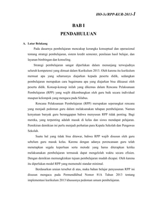 BAB I
PENDAHULUAN
A. Latar Belakang
Pada dasarnya pembelajaran mencakup kerangka konseptual dan operasional
tentang strategi pembelajaran, sistem kredit semester, penilaian hasil belajar, dan
layanan bimbingan dan konseling.
Strategi pembelajaran sangat diperlukan dalam menunjang terwujudnya
seluruh kompetensi yang dimuat dalam Kurikulum 2013. Oleh karena itu kurikulum
memuat apa yang seharusnya diajarkan kepada peserta didik, sedangkan
pembelajaran merupakan cara bagaimana apa yang diajarkan bisa dikuasai oleh
peserta didik. Konsep-konsep inilah yang dikemas dalam Rencana Pelaksanaan
Pembelajaran (RPP) yang wajib dikembangkan oleh guru baik secara individual
maupun kelompok yang mengacu pada Silabus.
Rencana Pelaksanaan Pembelajaran (RPP) merupakan seperangkat rencana
yang menjadi pedoman guru dalam melaksanakan tahapan pembelajaran. Namun
kenyataan banyak guru beranggapan bahwa menyusun RPP tidak penting. Bagi
mereka, yang terpenting adalah masuk di kelas dan siswa mendapat pelajaran.
Pemikiran demikian ini perlu menjadi perhatian para Kepala Sekolah dan Pengawas
Sekolah.
Suatu hal yang tidak bisa ditawar, bahwa RPP wajib disusun oleh guru
sebelum guru masuk kelas. Karena dengan adanya perencanaan guru telah
menetapkan segala keperluan serta metode yang harus diterapkan ketika
melaksanakan pembelajaran termasuk dapat mengelolah waktu secara efisien.
Dengan demikian memungkinkan tujuan pembelajaran mudah dicapai. Oleh karena
itu diperlukan model RPP yang memenuhi standar minimal.
Berdasarkan uraian tersebut di atas, maka bahan belajar penyusunan RPP ini
disusun mengacu pada Permendikbud Nomor 81A Tahun 2013 tentang
implementasi kurikulum 2013 khususnya pedoman umum pembelajaran.
HO-3c/RPP-KUR-2013-1
 