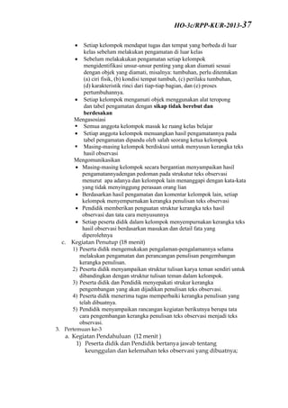  Setiap kelompok mendapat tugas dan tempat yang berbeda di luar
kelas sebelum melakukan pengamatan di luar kelas
 Sebelum melakakukan pengamatan setiap kelompok
mengidentifikasi unsur-unsur penting yang akan diamati sesuai
dengan objek yang diamati, misalnya: tumbuhan, perlu ditentukan
(a) ciri fisik, (b) kondisi tempat tumbuh, (c) perilaku tumbuhan,
(d) karakteristik rinci dari tiap-tiap bagian, dan (e) proses
pertumbuhannya.
 Setiap kelompok mengamati objek menggunakan alat teropong
dan tabel pengamatan dengan sikap tidak berebut dan
berdesakan
Mengasosiasi
 Semua anggota kelompok masuk ke ruang kelas belajar
 Setiap anggota kelompok menuangkan hasil pengamatannya pada
tabel pengamatan dipandu oleh salah seorang ketua kelompok
 Masing-masing kelompok berdiskusi untuk menyusun kerangka teks
hasil observasi
Mengomunikasikan
 Masing-masing kelompok secara bergantian menyampaikan hasil
pengamatannyadengan pedoman pada strukutur teks observasi
menurut apa adanya dan kelompok lain menanggapi dengan kata-kata
yang tidak menyinggung perasaan orang lian
 Berdasarkan hasil pengamatan dan komentar kelompok lain, setiap
kelompok menyempurnakan kerangka penulisan teks observasi
 Pendidik memberikan penguatan struktur kerangka teks hasil
observasi dan tata cara menyusunnya
 Setiap peserta didik dalam kelompok menyempurnakan kerangka teks
hasil observasi berdasarkan masukan dan detail fata yang
diperolehnya
c. Kegiatan Penutup (18 menit)
1) Peserta didik mengemukakan pengalaman-pengalamannya selama
melakukan pengamatan dan perancangan penulisan pengembangan
kerangka penulisan.
2) Peserta didik menyampaikan struktur tulisan karya teman sendiri untuk
dibandingkan dengan struktur tulisan teman dalam kelompok.
3) Peserta didik dan Pendidik menyepakati strukur kerangka
pengembangan yang akan dijadikan penulisan teks observasi.
4) Peserta didik menerima tugas memperbaiki kerangka penulisan yang
telah dibuatnya.
5) Pendidik menyampaikan rancangan kegiatan berikutnya berupa tata
cara pengembangan kerangka penulisan teks observasi menjadi teks
observasi.
3. Pertemuan ke-3
a. Kegiatan Pendahuluan (12 menit )
1) Peserta didik dan Pendidik bertanya jawab tentang
keunggulan dan kelemahan teks observasi yang dibuatnya;
HO-3c/RPP-KUR-2013-37
 