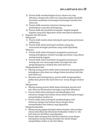 2) Peserta didik membandingkan karya obeservasi yang
dibuatnya dengan teks observasi yang ditayangkan pendidik
kemudian membahas keuntungan-keuntungan menulis teks
observasi;
3) Peserta didik menerima informasi tentang tujuan
pembelajaran yang akan berlangsung;
4) Peserta didik dan pendidik bersepakat langkah-langkah
kegiatan yang akan digunakan untuk mencapai kompetensi.
b. Kegiatan Inti (90 menit)
Mengamati
1) Peserta didik duduk dalam kelompok seperti pada pertemuan
sebelumnya;
2) Peserta didik dalam kelompok membaca ulang dan
mencermati kerangka penulisan yang sudah diperbaiki;
Menanya
 Peserta didik dalam kelompok mengajukan pertanyaan
tentang kelengkapan struktur kerangka penulisan yang dibuat
masing-masing anggota
 Peserta didik dalam kelompok mengajukan pertanyaan
tentang tata cara menyempurnakan kerangka teks dan
pengembangannya menjadi teks hasil observasi
Mengumpulkan data
 Masing-masing peserta didik dalam kelompok mengumpulkan
kelengkapan data observasi sebagai bahan penulisan draf teks
hasil observasi.
 Bersama-sama kelompoknya, peserta didik mengumpulkan
pilihan kata penciri teks hasil observasi sesuai dengan struktur
isi
Mengasosiasi
 Masing-masing peserta didik dalam kelompok menulis draf
teks observasi berdasarkan kerangka yang telah dibuatnya.
 Peserta didik dalam kelompok membandingkan draf
tulisannya dengan draf tulisan teman dalam kelompok dengan
memperhatikan struktur isi.
 Peserta didik dalam kelompok membandingkan draf
tulisannya dengan draf tulisan teman dengan fokus
memperhatikan fitur bahasa yang digunakan.
Mengomunikasikan
 Masing-masing anggota kelompok dalam kelompok saling menukar
tulisan untuk dibaca dan dikomentari berdasarkan struktur isi teks
hasil observasi dan bahasa yang digunakan.
 Peserta didik memajang hasil draf hasil tulisannya sesuai dengan
kelompoknya masing-masing, kelompok lain menilai dengan
memperhatikan struktur isi dan fitur bahasa.
HO-3c/RPP-KUR-2013-38
 