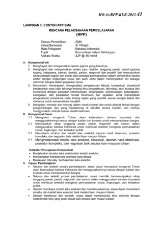 LAMPIRAN 3: CONTOH RPP SMA
RENCANA PELAKSANAAN PEMBELAJARAN
(RPP)
Satuan Pendidikan : SMA
Kelas/Semester : X/1/Wajib
Mata Pelajaran : Bahasa Indonesia
Topik : Komunikasi dalam Kehidupan
Alokasi Waktu : 3JP @ 45 menit
A. Kompetensi Inti
1. Menghayati dan mengamalkan ajaran agama yang dianutnya.
2. Menghayati dan mengamalkan prilaku jujur, disiplin, tanggung jawab, peduli (gotong
royong, kerjasama, toleran, damai), santun, responsif dan proaktif dan menunjukkan
sikap sebagai bagian dari solusi atas berbagai permasalahan dalam berinteraksi secara
efektif dengan lingkungan sosial dan alam serta dalam menempatkan diri sebagai
cerminan bangsa dalam pergaulan dunia.
3. Memahami, menerapkan, menganalisis pengetahuan faktual, konseptual, prosedural
berdasarkan rasa ingin tahunya tentang ilmu pengetahuan, teknologi, seni, budaya dan
humaniora dengan wawasan kemanusiaan, kebangsaan, kemanusiaan, kebangsaan,
kenegaran, dan peradaban terkait fenomena dan kejadian, serta menerapkan
pengetahuan prosedural pada bidang kajian yang spesifik sesuai dengan bakat dan
mintanya untuk memecahkan masalah.
4. Mengolah, menalar dan menyaji dalam ranah konkret dan ranah abstrak terkait dengan
pengembangan dari yang dipelajarinya di sekolah secara mandiri, dan mampu
menggunakan metoda sesuai kaidah keilmuan
B. Kompetensi Dasar
1.1 Mensyukuri anugerah Tuhan akan keberadaan bahasa Indonesia dan
menggunakannnya sesuai dengan kaidah dan konteks untuk mempersatukan bangsa
2.1 Menunjukkan sikap tanggung jawab, peduli, responsif, dan santun dalam
menggunakan bahasa Indonesia untuk membuat anekdot mengenai permasalahan
sosial, lingkungan, dan kebijakan publik
3.1 Memahami struktur dan kaidah teks anekdot, laporan hasil observasi, prosedur
kompleks, dan negosiasi baik melalui lisan maupun tulisan
4.1 Menginterpretasi makna teks anekdot, eksposisi, laporan hasil observasi,
prosedur kompleks, dan negosiasi baik secara lisan maupun tulisan
Indikator Pencapaian Kompetensi
 Menjelaskan struktur teks anekdotdan kaidah anekdot.
 Menceritakan kembali teks anekdot yang dibaca
 Melakukan role play berdasarkan teks anekdot
C. Tujuan Pembelajaran
 Selama dan setelah proses pembelajaran, siswa dapat mensyukuri anugerah Tuhan
akan keberadaan bahasa Indonesia dan menggunakannnya sesuai dengan kaidah dan
konteks untuk mempersatukan bangsa.
 Selama dan setelah proses pembelajaran, siswa memiliki danmenunjukkan sikap
tanggung jawab, peduli, responsif, dan santun dalam menggunakan bahasa Indonesia
untuk membuat anekdot mengenai permasalahan sosial, lingkungan, dan kebijakan
publik.
 Setelah membaca contoh teks anekdot dan mendiskusikannya, siswa dapat memahami
struktur dan kaidah teks anekdot, baik melalui lisan maupun tulisan.
 Setelah berdiskusi dan berlatih, siswa dapat memproduksi teks anekdot dengan
karakteristik teks yang akan dibuat baik secara lisan mupun tulisan.
HO-3c/RPP-KUR-2013-41
 