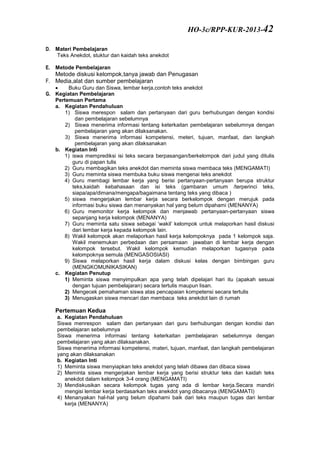 D. Materi Pembelajaran
Teks Anekdot, stuktur dan kaidah teks anekdot
E. Metode Pembelajaran
Metode diskusi kelompok,tanya jawab dan Penugasan
F. Media,alat dan sumber pembelajaran
 Buku Guru dan Siswa, lembar kerja,contoh teks anekdot
G. Kegiatan Pembelajaran
Pertemuan Pertama
a. Kegiatan Pendahuluan
1) Siswa merespon salam dan pertanyaan dari guru berhubungan dengan kondisi
dan pembelajaran sebelumnya
2) Siswa menerima informasi tentang keterkaitan pembelajaran sebelumnya dengan
pembelajaran yang akan dilaksanakan.
3) Siswa menerima informasi kompetensi, meteri, tujuan, manfaat, dan langkah
pembelajaran yang akan dilaksanakan
b. Kegiatan Inti
1) iswa memprediksi isi teks secara berpasangan/berkelompok dari judul yang ditulis
guru di papan tulis
2) Guru membagikan teks anekdot dan meminta siswa membaca teks (MENGAMATI)
3) Guru meminta siswa membuka buku siswa mengenai teks anekdot
4) Guru membagi lembar kerja yang berisi pertanyaan-pertanyaan berupa struktur
teks,kaidah kebahasaan dan isi teks (gambaran umum /terperinci teks,
siapa/apa/dimana/mengapa/bagaimana tentang teks yang dibaca )
5) siswa mengerjakan lembar kerja secara berkelompok dengan merujuk pada
informasi buku siswa dan menanyakan hal yang belum dipahami (MENANYA)
6) Guru memonitor kerja kelompok dan menjawab pertanyaan-pertanyaan siswa
sepanjang kerja kelompok (MENANYA)
7) Guru meminta satu siswa sebagai ‘wakil’ kelompok untuk melaporkan hasil diskusi
dari lembar kerja kepada kelompok lain.
8) Wakil kelompok akan melaporkan hasil kerja kelompoknya pada 1 kelompok saja.
Wakil menemukan perbedaan dan persamaan jawaban di lembar kerja dengan
kelompok tersebut. Wakil kelompok kemudian melaporkan tugasnya pada
kelompoknya semula (MENGASOSIASI)
9) Siswa melaporkan hasil kerja dalam diskusi kelas dengan bimbingan guru
(MENGKOMUNIKASIKAN)
c. Kegiatan Penutup
1) Meminta siswa menyimpulkan apa yang telah dipelajari hari itu (apakah sesuai
dengan tujuan pembelajaran) secara tertulis maupun lisan.
2) Mengecek pemahaman siswa atas pencapaian kompetensi secara tertulis
3) Menugaskan siswa mencari dan membaca teks anekdot lain di rumah
Pertemuan Kedua
a. Kegiatan Pendahuluan
Siswa menrespon salam dan pertanyaan dari guru berhubungan dengan kondisi dan
pembelajaran sebelumnya
Siswa menerima informasi tentang keterkaitan pembelajaran sebelumnya dengan
pembelajaran yang akan dilaksanakan.
Siswa menerima informasi kompetensi, materi, tujuan, manfaat, dan langkah pembelajaran
yang akan dilaksanakan
b. Kegiatan Inti
1) Meminta siswa menyiapkan teks anekdot yang telah dibawa dan dibaca siswa
2) Meminta siswa mengerjakan lembar kerja yang berisi struktur teks dan kaidah teks
anekdot dalam kelompok 3-4 orang (MENGAMATI)
3) Mendiskusikan secara kelompok tugas yang ada di lembar kerja.Secara mandiri
mengisi lembar kerja berdasarkan teks anekdot yang dibacanya (MENGAMATI)
4) Menanyakan hal-hal yang belum dipahami baik dari teks maupun tugas dari lembar
kerja (MENANYA)
HO-3c/RPP-KUR-2013-42
 