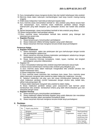 5) Guru mengingatkan siswa mengenai struktur teks dan kaidah kebahasaan teks anekdot
6) Meminta siswa dalam kelompok membandingkan hasil kerja mandiri masing-masing
anggota
7) Wakil siswa melaporkan hasil diskusi kelompok kepada kelas
8) Guru meminta siswa menceritakan kembali isi teks anekdot yang dibaca secara lisan
dan berpasangan. Guru meminta siswa melakukan penilaian sebaya dengan
kriteria/rubrik yang telah disiapkan guru (ketepatan struktur dan kaidah teks anekdot
dll).
9) Secara berpasangan, siswa menceritakan kembali isi teks anekdot yang dibaca.
10) Siswa mengumpulkan hasil penilaian sebaya
11) Guru meminta siswa menceritakan kembali teks anekdot yang didengar dari
pasangannya secara tulis.
c. Kegiatan Penutup
1) Siswa bersama guru menyimpulkan pembelajaran
2) Siswa melakukan refleksi terhadap kegiatan yang sudah dilakukan
3) Siswa menyimak informasi mengenai rencana tindak lanjut pembelajaran
Pertemuan Ketiga
a. Kegiatan Pendahuluan
1) Siswa menrespon salam dan pertanyaan dari guru berhubungan dengan kondisi
dan pembelajaran sebelumnya
2) Siswa menerima informasi tentang keterkaitan pembelajaran sebelumnya dengan
pembelajaran yang akan dilaksanakan.
3) Siswa menerima informasi kompetensi, materi, tujuan, manfaat, dan langkah
pembelajaran yang akan dilaksanakan
b. Kegiatan Inti
1) Guru menyediakan beberapa teks anekdot (sejumlah kelompok) sesuai topik
2) Siswa secara berkelompok membaca teks anekdot yang dibagikan guru
3) Guru meminta siswa dalam kelompok menganalisis teks anekdot (struktur dan
kaidah kebahasaan teks)
4) Siswa melaporkan hasil diskusi
5) Guru meminta siswa membuka dan membaca buku siswa. Guru meminta siswa
dalam kelompok mengubah teks anekdot ke dalam dialog dan melakukan ‘role play’
6) Sebelum melakukan role play, guru dan siswa mendiskusikan beberapa kriteria
untuk melakukan penilaian (contoh kesesuaian dengan struktur teks, kaidah teks,
pilihan kata,pengucapan dll)
7) Siswa dalam kelompok mengubah teks anekdot ke dalam dialog
8) Siswa melakukan penilaian sebaya (peer assessment) saat bermain peran
berdasarkan teks anekdot berdasarkan kriteria yang telah dikomunikasikan guru dan
disepakati dengan siswa
c. Kegiatan Penutup
4) Siswa bersama guru menyimpulkan pembelajaran
5) Siswa melakukan refleksi terhadap kegiatan yang sudah dilakukan dan menuliskan
kesulitan-kesulitan dalam pencapaian kompetensi dasar
6) Siswa menyimak informasi mengenai rencana tindak lanjut pembelajaran
H. Penilaian
1. Penilaian proses
No Aspek yang dinilai
Teknik
Penilaian
Waktu
Penilaian
Instrumen
Penilaian
Keterangan
1. Religius Pengamatan Proses Lembar
Pengamatan
Hasil penilaian
nomor 1 dan 2
untuk masukan
pembinaan dan
informasi bagi
Guru Agama
dan Guru PKn
2. Tanggung jawab
3. Peduli
4. Responsif
5. Santun
HO-3c/RPP-KUR-2013-43
 