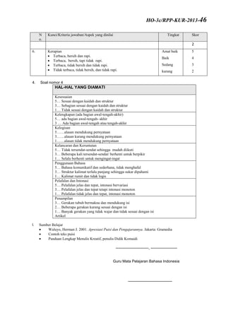 N
o.
Kunci/Kriteria jawaban/Aspek yang dinilai Tingkat Skor
2
6. Kerapian
 Terbaca, bersih dan rapi.
 Terbaca, bersih, tapi tidak rapi.
 Terbaca, tidak bersih dan tidak rapi.
 Tidak terbaca, tidak bersih, dan tidak rapi.
Amat baik
Baik
Sedang
kurang
5
4
3
2
4. Soal nomor 4
HAL-HAL YANG DIAMATI
Kesesuaian
5… Sesuai dengan kaidah dan struktur
3… Sebagian sesuai dengan kaidah dan struktur
1… Tidak sesuai dengan kaidah dan struktur
Kelengkapan (ada bagian awal-tengah-akhir)
5… ada bagian awal-tengah- akhir
3 … Ada bagian awal-tengah atau tengah-akhir
Kelogisan
5……alasan mendukung pernyataan
3……alasan kurang mendukung pernyataan
1……alasan tidak mendukung pernyataan
Kelancaran dan Keruntutan
5… Tidak tersendat-sendat sehingga mudah diikuti
3… Beberapa kali tersendat-sendat/ berhenti untuk berpikir
1… Selalu berhenti untuk mengingat-ingat
Penggunaan Bahasa
5… Bahasa komunikatif dan sederhana, tidak menghafal
3… Struktur kalimat terlalu panjang sehingga sukar dipahami
1… Kalimat rumit dan tidak logis
Pelafalan dan Intonasi
5… Pelafalan jelas dan tepat, intonasi bervariasi
3… Pelafalan jelas dan tepat tetapi intonasi monoton
1… Pelafalan tidak jelas dan tepat, intonasi monoton
Penampilan
3… Gerakan tubuh bermakna dan mendukung isi
2… Beberapa gerakan kurang sesuai dengan isi
1… Banyak gerakan yang tidak wajar dan tidak sesuai dengan isi
Artikel
I. Sumber Belajar
 Waluyo, Herman J. 2001. Apresiasi Puisi dan Pengajarannya. Jakarta: Gramedia
 Contoh teks puisi
 Panduan Lengkap Menulis Kreatif, penulis Didik Komaidi
--------------------------, ---------------------
Guru Mata Pelajaran Bahasa Indonesia
-----------------------------------
HO-3c/RPP-KUR-2013-46
 
