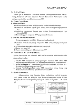 B. Deskripsi Singkat
Bahan ajar ini membekali Anda untuk memiliki kemampuan memahami hakikat,
prinsip, komponen RPP serta menyusun Rencana Pelaksanaan Pembelajaran (RPP)
sekaligus membimbing guru dalam menyusun RPP.
C. Tujuan Pembelajaran
1. Kompetensi Dasar
Setelah menyelesaikan bahan pembelajaran ini Saudara diharapkan mampu:
a.Memberikan pemahaman kepada guru tentang hakikat dan prinsip penyusunan
RPP.
b.Memberikan pemahaman kepada guru tentang komponen-komponen dan
sistematika RPP
c. Membimbing guru menyusun RPP yang memnuhi standar.
2. Indikator Pencapaian Kompetensi
Setelah mempelajari modul ini, diharapkan Saudara dapat:
a.Memahami hakikat dan prinsip penyusunan RPP serta pentingnya menyusun
RPP.
b. Memahami komponen-komponen dan sistematika RPP.
c. Mampu menyusun RPP
d. Mampu membimbing guru dalam menyusun RPP.
D. Materi Pokok dan Sub Materi Pokok
Adapun materi pokok dan sub materi poko yang akan dibahas dalam bahan ajar ini
adalah sebagai berikut:
1. Hakikat RPP, menguraikan tentang: pentingnya menyusun RPP, hakikat RPP
dan prinsip-prinsip penyusunan RPP, komponen-komponen dan sistematika RPP.
2. Teknik Menyusun RPP, menguraikan tentang langkah-langkah menyusun RPP,
format pembimbingan guru menyusun RPP
3. Strategi Pembimbingan Penyusunan RPP, menguraikan tentang strategi yang
dilakukan untuk membimbing guru dalam menyusun RPP.
E. Metode Pembelajaran
Adapun metode yang digunakan dalam pembelajaran meliputi ceramah,
tanya jawab, diskusi dan pemberian tugas. Dalam pembelajaran, metode tersebut
diterapkan dalam skenario pembelajaran seperti terlihat pada gambar 1.1 di bawah
ini.
Gambar 1.1 Skenario Penyajian Bahan Ajar RPP
Pendahuluan
15 Menit
Menggali/Tanya
Jawab Pengalaman
Peserta Terkait
Dengan Penyusunan
RPP/Laporan Hasil
( 45 Menit)
RTL
Diskusi dan Kerja Kelompok:
Elaborasi, Explorasi dan Konfirmasi
(Menganalisis, Membandingkan
berbagai Model RPP, Mengidentifikasi
dan memahami teknik penyusunan RPP
dan Menyusun RPP sekaligus membuat
bahan tayang (150 Menit)
Presentasi Hasil Kerja
Kelompok
(90 Menit)
HO-3c/RPP-KUR-2013-2
-2
 