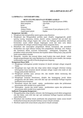 LAMPIRAN 4: CONTOH RPP SMK:
RENCANA PELAKSANAAN PEMBELAJARAN
Satuan Pendidikan : Sekolah Menengah Kejuruan (SMK)
Mata pelajaran : Alas Kaki
Kelas : XI
Semester : 1 (satu)
Alokasi Waktu : 2 x pertemuan (8 jam pelajaran @ 45’)
Aspek/materi pokok : Sepatu
Kompetensi Inti (KI) :
1. Menghayati dan mengamalkan ajaran agama yang dianutnya.
2. Menghayati dan Mengamalkan perilaku jujur, disiplin, tanggungjawab, peduli
(gotong royong, kerjasama, toleran, damai), santun, responsif dan pro-aktif dan
menunjukan sikap sebagai bagian dari solusi atas berbagai permasalahan dalam
berinteraksi secara efektif dengan lingkungan sosial dan alam serta dalam
menempatkan diri sebagai cerminan bangsa dalam pergaulan dunia.
3. Memahami dan menerapkan pengetahuan faktual, konseptual, dan prosedural
berdasarkan rasa ingin tahunya tentang ilmu pengetahuan, teknologi, seni, budaya,
dan humaniora dalam wawasan kemanusiaan, kebangsaan, kenegaraan, dan
peradaban terkait penyebab fenomena dan kejadian dalam bidang kerja yang spesifik
untuk memecahkan masalah.
4. Mengolah, menalar, dan menyaji dalam ranah konkret dan ranah abstrak terkait
dengan pengembangan dari yang dipelajarinya di sekolah secara mandiri, dan mampu
melaksanakan tugas spesifik di bawah pengawasan langsung.
Kompetensi Dasar (KD) :
1.1 Menghargai keberagaman produk kerajinan di daerah setempat sebagai anugerah
Tuhan
2.1 Menghargai rasa ingin tahu dan sikap santun dalam menggali informasi tentang
keberagaman karya kerajinan daerah setempat sebagai wujud cinta tanah air dan
bangga pada produk Indonesia
2.2 Menghayati perilaku jujur, percaya diri, dan mandiri dalam merancang dan
membuat karya kerajinan.
2.3 Menghargai kemauan bertoleransi, disiplin dan bertanggung jawab dalam
penggunaan alat dan bahan, serta teliti dan rapi saat melakukan berbagai kegiatan
pembuatan karya kerajinan.
3.1 Memahami macam dan model sepatu, pembentukan sepatu dan pelaksanaan
penyelesaian akhir produk kriya sepatu Kulit.
4.1 Menerapkan macam dan model sepatu, pembentukan sepatu dan pelaksanaan
penyelesaian akhir produk kriya sepatu Kulit
Indikator Pencapaian Kompetensi :
1. Mengaplikasikan sikap disiplin, toleransi, dan bertanggung jawab dalam penggunaan
alat dan bahan, serta teliti dan rapi saat melakukan berbagai kegiatan pembuatan
sepatu bahan kulit.
2. Memahami dan membuat desain pembuatan dan pengemasan sepatu secara kreatif
berdasarkan konsep dan prosedur berkarya sesuai wilayah setempat.
3. Membuat sepatu kulit sesuai desain yang ada di wilayah setempat.
HO-3c/RPP-KUR-2013-47
 