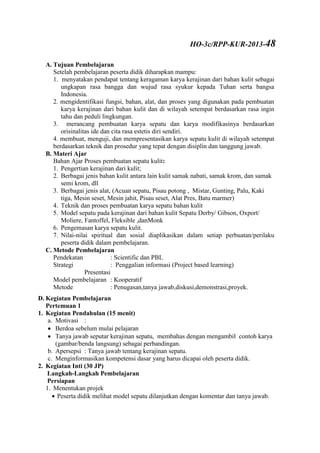 A. Tujuan Pembelajaran
Setelah pembelajaran peserta didik diharapkan mampu:
1. menyatakan pendapat tentang keragaman karya kerajinan dari bahan kulit sebagai
ungkapan rasa bangga dan wujud rasa syukur kepada Tuhan serta bangsa
Indonesia.
2. mengidentifikasi fungsi, bahan, alat, dan proses yang digunakan pada pembuatan
karya kerajinan dari bahan kulit dan di wilayah setempat berdasarkan rasa ingin
tahu dan peduli lingkungan.
3. merancang pembuatan karya sepatu dan karya modifikasinya berdasarkan
orisinalitas ide dan cita rasa estetis diri sendiri.
4. membuat, menguji, dan mempresentasikan karya sepatu kulit di wilayah setempat
berdasarkan teknik dan prosedur yang tepat dengan disiplin dan tanggung jawab.
B. Materi Ajar
Bahan Ajar Proses pembuatan sepatu kulit:
1. Pengertian kerajinan dari kulit;
2. Berbagai jenis bahan kulit antara lain kulit samak nabati, samak krom, dan samak
semi krom, dll
3. Berbagai jenis alat, (Acuan sepatu, Pisau potong , Mistar, Gunting, Palu, Kaki
tiga, Mesin seset, Mesin jahit, Pisau seset, Alat Pres, Batu marmer)
4. Teknik dan proses pembuatan karya sepatu bahan kulit
5. Model sepatu pada kerajinan dari bahan kulit Sepatu Derby/ Gibson, Oxport/
Moliere, Fantoffel, Fleksible ,danMonk
6. Pengemasan karya sepatu kulit.
7. Nilai-nilai spiritual dan sosial diaplikasikan dalam setiap perbuatan/perilaku
peserta didik dalam pembelajaran.
C. Metode Pembelajaran
Pendekatan : Scientific dan PBL
Strategi : Penggalian informasi (Project based learning)
Presentasi
Model pembelajaran : Kooperatif
Metode : Penugasan,tanya jawab,diskusi,demonstrasi,proyek.
D. Kegiatan Pembelajaran
Pertemuan 1
1. Kegiatan Pendahulan (15 menit)
a. Motivasi :
 Berdoa sebelum mulai pelajaran
 Tanya jawab seputar kerajinan sepatu, membahas dengan mengambil contoh karya
(gambar/benda langsung) sebagai perbandingan.
b. Apersepsi : Tanya jawab tentang kerajinan sepatu.
c. Menginformasikan kompetensi dasar yang harus dicapai oleh peserta didik.
2. Kegiatan Inti (30 JP)
Langkah-Langkah Pembelajaran
Persiapan
1. Menentukan projek
 Peserta didik melihat model sepatu dilanjutkan dengan komentar dan tanya jawab.
HO-3c/RPP-KUR-2013-48
 
