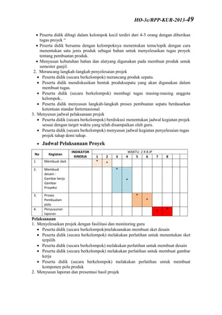  Peserta didik dibagi dalam kelompok kecil terdiri dari 4-5 orang dengan diberikan
tugas proyek “
 Peserta didik bersama dengan kelompoknya menentukan tema/topik dengan cara
menentukan satu jenis produk sebagai bahan untuk menyelesaikan tugas proyek
tentang pembuatan produk.
 Menyusun kebutuhan bahan dan alatyang digunakan pada membuat produk untuk
semester ganjil.
2. Merancang langkah-langkah penyelesaian projek
 Peserta didik (secara berkelompok) merancang produk sepatu.
 Peserta didik mendiskusikan bentuk produksepatu yang akan digunakan dalam
membuat tugas.
 Peserta didik (secara berkelompok) membagi tugas masing-masing anggota
kelompok..
 Peserta didik menyusun langkah-langkah proses pembuatan sepatu berdasarkan
ketentuan standar Inrternasional
3. Menyusun jadwal pelaksanaan projek
 Peserta didik (secara berkelompok) berdiskusi menentukan jadwal kegiatan projek
sesuai dengan target waktu yang telah disampaikan oleh guru.
 Peserta didik (secara berkelompok) menyusun jadwal kegiatan penyelesaian tugas
projek tahap demi tahap.
 Jadwal Pelaksanaan Proyek
No Kegiatan
INDIKATOR
KINERJA
WAKTU 2 X 8 JP
1 2 3 4 5 6 7 8
1 Membuat sket * *
2. Membuat
desain :
Gambar kerja
Gambar
Proyeksi
*
*
3. Proses
Pembuatan
pola
*
*
4. Penyusunan
laporan
*
*
Pelaksanaan
1. Menyelesaikan projek dengan fasilitasi dan monitoring guru
 Peserta didik (secara berkelompok)melaksanakan membuat sket desain
 Peserta didik (secara berkelompok) melakukan perlatihan untuk menentukan sket
terpilih
 Peserta didik (secara berkelompok) melakukan perlatihan untuk membuat desain
 Peserta didik (secara berkelompok) melakukan perlatihan untuk membuat gambar
kerja
 Peserta didik (secara berkelompok) melakukan perlatihan untuk membuat
komponen pola produk
2. Menyusun laporan dan presentasi hasil projek
HO-3c/RPP-KUR-2013-49
 