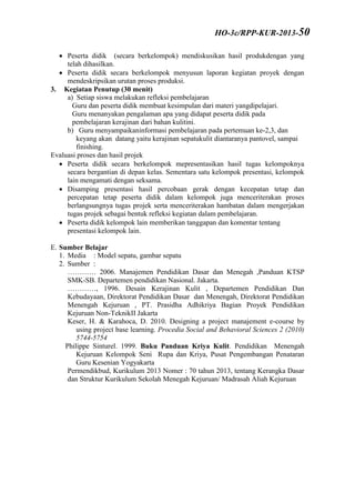 Peserta didik (secara berkelompok) mendiskusikan hasil produkdengan yang
telah dihasilkan.
 Peserta didik secara berkelompok menyusun laporan kegiatan proyek dengan
mendeskripsikan urutan proses produksi.
3. Kegiatan Penutup (30 menit)
a) Setiap siswa melakukan refleksi pembelajaran
Guru dan peserta didik membuat kesimpulan dari materi yangdipelajari.
Guru menanyakan pengalaman apa yang didapat peserta didik pada
pembelajaran kerajinan dari bahan kulitini.
b) Guru menyampaikaninformasi pembelajaran pada pertemuan ke-2,3, dan
keyang akan datang yaitu kerajinan sepatukulit diantaranya pantovel, sampai
finishing.
Evaluasi proses dan hasil projek
 Peserta didik secara berkelompok mepresentasikan hasil tugas kelompoknya
secara bergantian di depan kelas. Sementara satu kelompok presentasi, kelompok
lain mengamati dengan seksama.
 Disamping presentasi hasil percobaan gerak dengan kecepatan tetap dan
percepatan tetap peserta didik dalam kelompok juga menceriterakan proses
berlangsungnya tugas projek serta menceriterakan hambatan dalam mengerjakan
tugas projek sebagai bentuk refleksi kegiatan dalam pembelajaran.
 Peserta didik kelompok lain memberikan tanggapan dan komentar tentang
presentasi kelompok lain.
E. Sumber Belajar
1. Media : Model sepatu, gambar sepatu
2. Sumber :
………… 2006. Manajemen Pendidikan Dasar dan Menegah ,Panduan KTSP
SMK-SB. Departemen pendidikan Nasional. Jakarta.
…………, 1996. Desain Kerajinan Kulit , Departemen Pendidikan Dan
Kebudayaan, Direktorat Pendidikan Dasar dan Menengah, Direktorat Pendidikan
Menengah Kejuruan , PT. Prasidha Adhikriya Bagian Proyek Pendidikan
Kejuruan Non-TeknikII Jakarta
Keser, H. & Karahoca, D. 2010. Designing a project manajement e-course by
using project base learning. Procedia Social and Behavioral Sciences 2 (2010)
5744-5754
Philippe Sinturel. 1999. Buku Panduan Kriya Kulit. Pendidikan Menengah
Kejuruan Kelompok Seni Rupa dan Kriya, Pusat Pengembangan Penataran
Guru Kesenian Yogyakarta
Permendikbud, Kurikulum 2013 Nomer : 70 tahun 2013, tentang Kerangka Dasar
dan Struktur Kurikulum Sekolah Menegah Kejuruan/ Madrasah Aliah Kejuruan
HO-3c/RPP-KUR-2013-50
 