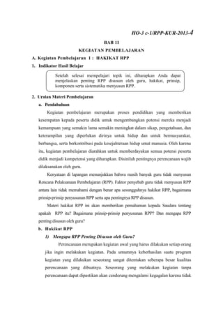 BAB 1I
KEGIATAN PEMBELAJARAN
A. Kegiatan Pembelajaran 1 : HAKIKAT RPP
1. Indikator Hasil Belajar
2. Uraian Materi Pembelajaran
a. Pendahuluan
Kegiatan pembelajaran merupakan proses pendidikan yang memberikan
kesempatan kepada peserta didik untuk mengembangkan potensi mereka menjadi
kemampuan yang semakin lama semakin meningkat dalam sikap, pengetahuan, dan
keterampilan yang diperlukan dirinya untuk hidup dan untuk bermasyarakat,
berbangsa, serta berkontribusi pada kesejahteraan hidup umat manusia. Oleh karena
itu, kegiatan pembelajaran diarahkan untuk memberdayakan semua potensi peserta
didik menjadi kompetensi yang diharapkan. Disinilah pentingnya perencanaan wajib
dilaksanakan oleh guru.
Kenyataan di lapangan menunjukkan bahwa masih banyak guru tidak menyusun
Rencana Pelaksanaan Pembelajaran (RPP). Faktor penyebab guru tidak menyusun RPP
antara lain tidak memahami dengan benar apa sesungguhnya hakikat RPP, bagaimana
prinsip-prinsip penyusunan RPP serta apa pentingnya RPP disusun.
Materi hakikat RPP ini akan memberikan pemahaman kepada Saudara tentang
apakah RPP itu? Bagaimana prinsip-prinsip penyusunan RPP? Dan mengapa RPP
penting disusun oleh guru?
b. Hakikat RPP
1) Mengapa RPP Penting Disusun oleh Guru?
Perencanaan merupakan kegiatan awal yang harus dilakukan setiap orang
jika ingin melakukan kegiatan. Pada umumnya keberhasilan suatu program
kegiatan yang dilakukan seseorang sangat ditentukan seberapa besar kualitas
perencanaan yang dibuatnya. Seseorang yang melakukan kegiatan tanpa
perencanaan dapat dipastikan akan cenderung mengalami kegagalan karena tidak
Setelah selesai mempelajari topik ini, diharapkan Anda dapat
menjelaskan penting RPP disusun oleh guru, hakikat, prinsip,
komponen serta sistematika menyusun RPP.
..
HO-3 c-1/RPP-KUR-2013-4
 