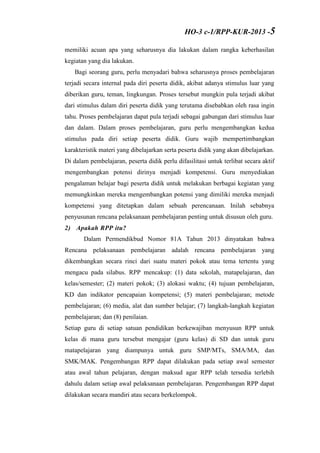 memiliki acuan apa yang seharusnya dia lakukan dalam rangka keberhasilan
kegiatan yang dia lakukan.
Bagi seorang guru, perlu menyadari bahwa seharusnya proses pembelajaran
terjadi secara internal pada diri peserta didik, akibat adanya stimulus luar yang
diberikan guru, teman, lingkungan. Proses tersebut mungkin pula terjadi akibat
dari stimulus dalam diri peserta didik yang terutama disebabkan oleh rasa ingin
tahu. Proses pembelajaran dapat pula terjadi sebagai gabungan dari stimulus luar
dan dalam. Dalam proses pembelajaran, guru perlu mengembangkan kedua
stimulus pada diri setiap peserta didik. Guru wajib mempertimbangkan
karakteristik materi yang dibelajarkan serta peserta didik yang akan dibelajarkan.
Di dalam pembelajaran, peserta didik perlu difasilitasi untuk terlibat secara aktif
mengembangkan potensi dirinya menjadi kompetensi. Guru menyediakan
pengalaman belajar bagi peserta didik untuk melakukan berbagai kegiatan yang
memungkinkan mereka mengembangkan potensi yang dimiliki mereka menjadi
kompetensi yang ditetapkan dalam sebuah perencanaan. Inilah sebabnya
penyusunan rencana pelaksanaan pembelajaran penting untuk disusun oleh guru.
2) Apakah RPP itu?
Dalam Permendikbud Nomor 81A Tahun 2013 dinyatakan bahwa
Rencana pelaksanaan pembelajaran adalah rencana pembelajaran yang
dikembangkan secara rinci dari suatu materi pokok atau tema tertentu yang
mengacu pada silabus. RPP mencakup: (1) data sekolah, matapelajaran, dan
kelas/semester; (2) materi pokok; (3) alokasi waktu; (4) tujuan pembelajaran,
KD dan indikator pencapaian kompetensi; (5) materi pembelajaran; metode
pembelajaran; (6) media, alat dan sumber belajar; (7) langkah-langkah kegiatan
pembelajaran; dan (8) penilaian.
Setiap guru di setiap satuan pendidikan berkewajiban menyusun RPP untuk
kelas di mana guru tersebut mengajar (guru kelas) di SD dan untuk guru
matapelajaran yang diampunya untuk guru SMP/MTs, SMA/MA, dan
SMK/MAK. Pengembangan RPP dapat dilakukan pada setiap awal semester
atau awal tahun pelajaran, dengan maksud agar RPP telah tersedia terlebih
dahulu dalam setiap awal pelaksanaan pembelajaran. Pengembangan RPP dapat
dilakukan secara mandiri atau secara berkelompok.
HO-3 c-1/RPP-KUR-2013 -5
 