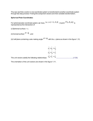 Thus we see that a vector in one coordinate system is transformed to another coordinate system
through two-step process: Finding the component vectors and then variable transformation.
Spherical Polar Coordinates:
For spherical polar coordinate system, we have, . A point is
represented as the intersection of
(i) Spherical surface r=r0
(ii) Conical surface ,and
(iii) half plane containing z-axis making angle with the xz plane as shown in the figure 1.10.
The unit vectors satisfy the following relationships: .....................................(1.33)
The orientation of the unit vectors are shown in the figure 1.11.
 