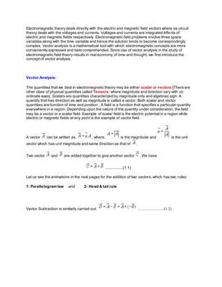 Electromagnetic theory deals directly with the electric and magnetic field vectors where as circuit
theory deals with the voltages and currents. Voltages and currents are integrated effects of
electric and magnetic fields respectively. Electromagnetic field problems involve three space
variables along with the time variable and hence the solution tends to become correspondingly
complex. Vector analysis is a mathematical tool with which electromagnetic concepts are more
conveniently expressed and best comprehended. Since use of vector analysis in the study of
electromagnetic field theory results in real economy of time and thought, we first introduce the
concept of vector analysis.
Vector Analysis:
The quantities that we deal in electromagnetic theory may be either scalar or vectors [There are
other class of physical quantities called Tensors: where magnitude and direction vary with co
ordinate axes]. Scalars are quantities characterized by magnitude only and algebraic sign. A
quantity that has direction as well as magnitude is called a vector. Both scalar and vector
quantities are function of time and position . A field is a function that specifies a particular quantity
everywhere in a region. Depending upon the nature of the quantity under consideration, the field
may be a vector or a scalar field. Example of scalar field is the electric potential in a region while
electric or magnetic fields at any point is the example of vector field.
A vector can be written as, , where, is the magnitude and is the unit
vector which has unit magnitude and same direction as that of .
Two vector and are added together to give another vector . We have
................(1.1)
Let us see the animations in the next pages for the addition of two vectors, which has two rules:
1: Parallelogram law and 2: Head & tail rule
Vector Subtraction is similarly carried out: ........................(1.2)
 