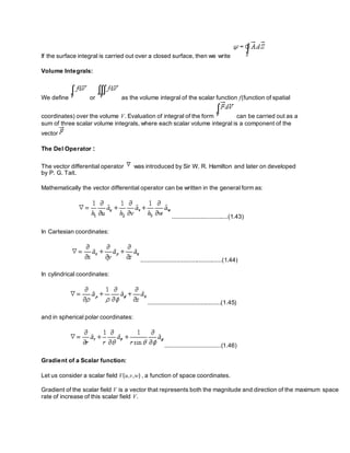 If the surface integral is carried out over a closed surface, then we write
Volume Integrals:
We define or as the volume integral of the scalar function f(function of spatial
coordinates) over the volume V. Evaluation of integral of the form can be carried out as a
sum of three scalar volume integrals, where each scalar volume integral is a component of the
vector
The Del Operator :
The vector differential operator was introduced by Sir W. R. Hamilton and later on developed
by P. G. Tait.
Mathematically the vector differential operator can be written in the general form as:
.................................(1.43)
In Cartesian coordinates:
................................................(1.44)
In cylindrical coordinates:
...........................................(1.45)
and in spherical polar coordinates:
.................................(1.46)
Gradient of a Scalar function:
Let us consider a scalar field V(u,v,w) , a function of space coordinates.
Gradient of the scalar field V is a vector that represents both the magnitude and direction of the maximum space
rate of increase of this scalar field V.
 