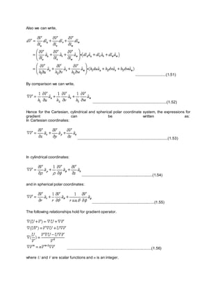 Also we can write,
............................(1.51)
By comparison we can write,
....................................................................(1.52)
Hence for the Cartesian, cylindrical and spherical polar coordinate system, the expressions for
gradient can be written as:
In Cartesian coordinates:
...................................................................................(1.53)
In cylindrical coordinates:
..................................................................(1.54)
and in spherical polar coordinates:
..........................................................(1.55)
The following relationships hold for gradient operator.
...............................................................................(1.56)
where U and V are scalar functions and n is an integer.
 