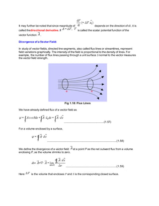 It may further be noted that since magnitude of depends on the direction of dl, it is
called thedirectional derivative. If is called the scalar potential function of the
vector function .
Divergence of a Vector Field:
In study of vector fields, directed line segments, also called flux lines or streamlines, represent
field variations graphically. The intensity of the field is proportional to the density of lines. For
example, the number of flux lines passing through a unit surface S normal to the vector measures
the vector field strength.
Fig 1.18: Flux Lines
We have already defined flux of a vector field as
....................................................(1.57)
For a volume enclosed by a surface,
.........................................................................................(1.58)
We define the divergence of a vector field at a point P as the net outward flux from a volume
enclosing P, as the volume shrinks to zero.
.................................................................(1.59)
Here is the volume that encloses P and S is the corresponding closed surface.
 