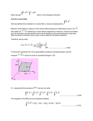 Hence we get , which is the divergence theorem.
Curl of a vector field:
We have defined the circulation of a vector field A around a closed path as .
Curl of a vector field is a measure of the vector field's tendency to rotate about a point. Curl ,
also written as is defined as a vector whose magnitude is maximum of the net circulation
per unit area when the area tends to zero and its direction is the normal direction to the area
when the area is oriented in such a way so as to make the circulation maximum.
Therefore, we can write:
......................................(1.68)
To derive the expression for curl in generalized curvilinear coordinate system, we first
compute and to do so let us consider the figure 1.20 :
If C1 represents the boundary of , then we can write
......................................(1.69)
The integrals on the RHS can be evaluated as follows:
.................................(1.70)
 
