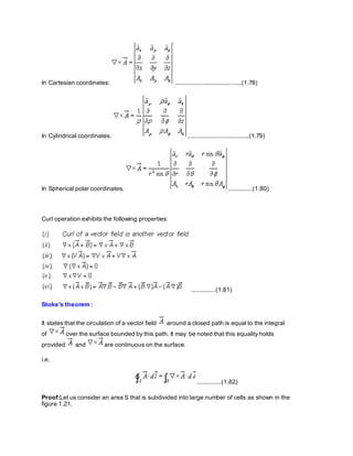 In Cartesian coordinates: .......................................(1.78)
In Cylindrical coordinates, ....................................(1.79)
In Spherical polar coordinates, ..............(1.80)
Curl operation exhibits the following properties:
..............(1.81)
Stoke's theorem :
It states that the circulation of a vector field around a closed path is equal to the integral
of over the surface bounded by this path. It may be noted that this equality holds
provided and are continuous on the surface.
i.e,
..............(1.82)
Proof:Let us consider an area S that is subdivided into large number of cells as shown in the
figure 1.21.
 