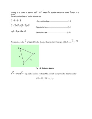 Scaling of a vector is defined as , where is scaled version of vector and is a
scalar.
Some important laws of vector algebra are:
Commutative Law..........................................(1.3)
Associative Law.............................................(1.4)
Distributive Law ............................................(1.5)
The position vector of a point P is the directed distance from the origin (O) to P, i.e., =
.
Fig 1.3: Distance Vector
If = OP and = OQ are the position vectors of the points P and Q then the distance vector
 