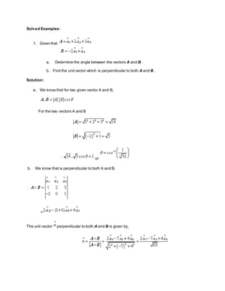 Solved Examples:
1. Given that
a. Determine the angle between the vectors A and B .
b. Find the unit vector which is perpendicular to both A and B .
Solution:
a. We know that for two given vector A and B,
For the two vectors A and B
or
b. We know that is perpendicular to both A and B.
=
The unit vector perpendicular to both A and B is given by,
 