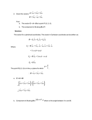 2. Given the vectors
Find :
a. The vector C = A + B at a point P (0, 2,-3).
b. The component of A along B at P.
Solution:
The vector B is cylindrical coordinates. This vector in Cartesian coordinate can be written as:
Where
The point P(0,2,-3) is in the y-z plane for which .
a. C = A + B
=
=
b. Component of A along B is where is the angle between A is and B.
 