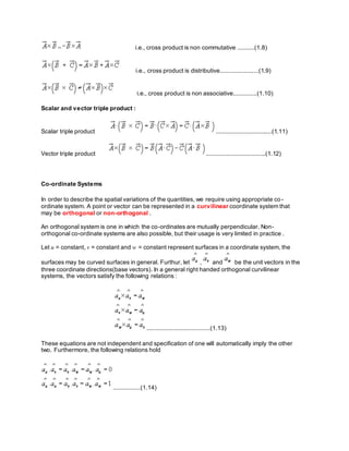 = i.e., cross product is non commutative ..........(1.8)
i.e., cross product is distributive.......................(1.9)
i.e., cross product is non associative..............(1.10)
Scalar and vector triple product :
Scalar triple product .................................(1.11)
Vector triple product ...................................(1.12)
Co-ordinate Systems
In order to describe the spatial variations of the quantities, we require using appropriate co-
ordinate system. A point or vector can be represented in a curvilinear coordinate system that
may be orthogonal or non-orthogonal .
An orthogonal system is one in which the co-ordinates are mutually perpendicular. Non-
orthogonal co-ordinate systems are also possible, but their usage is very limited in practice .
Let u = constant, v = constant and w = constant represent surfaces in a coordinate system, the
surfaces may be curved surfaces in general. Furthur, let , and be the unit vectors in the
three coordinate directions(base vectors). In a general right handed orthogonal curvilinear
systems, the vectors satisfy the following relations :
.....................................(1.13)
These equations are not independent and specification of one will automatically imply the other
two. Furthermore, the following relations hold
................(1.14)
 