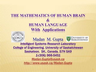 THE MATHEMATICS OF HUMAN BRAIN
              &
       HUMAN LANGUAGE
            With Applications

              Madan M. Gupta
     Intelligent Systems Research Laboratory
College of Engineering, University of Saskatchewan
        Saskatoon, SK., Canada, S7N 5A9
                 1-(306) 966-5451
              Madan.Gupta@usask.ca
        http//:www.usask.ca/Madan.Gupta
                                                     1
 